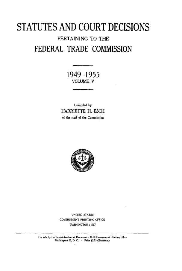 handle is hein.usfed/courdesn0005 and id is 1 raw text is: STATUTES AND COURT DECISIONS
PERTAINING TO THE
FEDERAL TRADE COMMISSION
1949-1955
VOLUME V
Compiled by
HARRIETTE H. ESCH
of the staff of the Commission

UNITED STATES
GOVERNMENT PRINTING OFFICE
WASHINGTON : 1957

For sale by the Superintendent of Documents. U. S. Government Printing Office
Washington 25, D. C. - Price $325 (Buckram)


