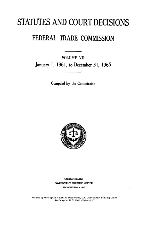 handle is hein.usfed/courdesn0007 and id is 1 raw text is: STATUTES AND COURT DECISIONS
FEDERAL TRADE COMMISSION
VOLUME VII
January 1, 1961, to December 31, 1965
Compiled by the Commission

UNITED STATES
GOVERNMENT PRINTING OFFICE
WASHINGTON : 1967

For sale by the Superintendent of Documents, U.S. Government Printing Office
Washington, D.C. 20402 - Price $ 6.50


