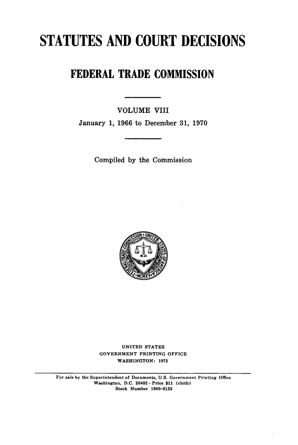 handle is hein.usfed/courdesn0008 and id is 1 raw text is: STATUTES AND COURT DECISIONS
FEDERAL TRADE COMMISSION
VOLUME VIII
January 1, 1966 to December 31, 1970
Compiled by the Commission

UNITED STATES
GOVERNMENT PRINTING OFFICE
WASHINGTON: 1972

For sale by the Superintendent of Documents, U.S. Government Printing Office
Washington, D.C. 20402 - Price $11 (cloth)
Stock Number 1800-0133


