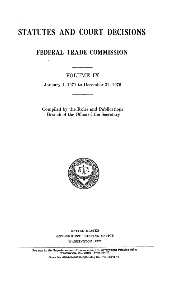 handle is hein.usfed/courdesn0009 and id is 1 raw text is: STATUTES AND COURT DECISIONS
FEDERAL TRADE COMMISSION
VOLUME IX
January 1, 1971 to December 31, 1975
Compiled by the Rules and Publications
Branch of the Office of the Secretary

UNITED STATES
GOVERNMENT PRINTING OFFICE
WASHINGTON: 1977
For sale by the Superintendent of Documents, U.S. Government Printing Office
Washington, D.C. 20402 - Price $14.75
Stock No. 018-000-00198-5Catalog No. FT1.13:971-75


