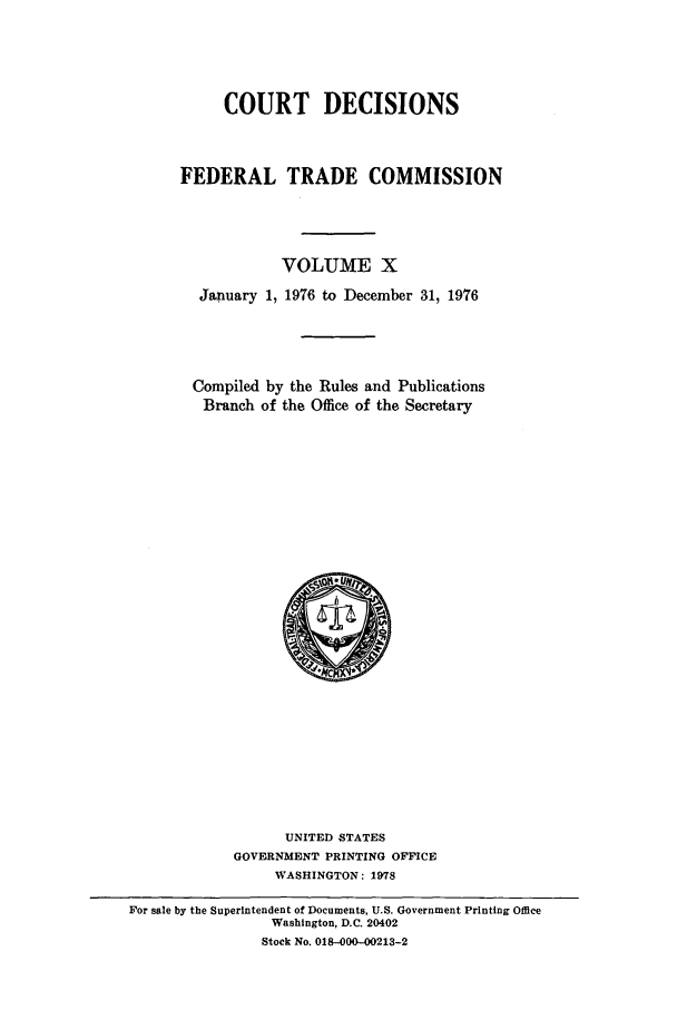 handle is hein.usfed/courdesn0010 and id is 1 raw text is: COURT DECISIONS
FEDERAL TRADE COMMISSION
VOLUME X
January 1, 1976 to December 31, 1976
Compiled by the Rules and Publications
Branch of the Office of the Secretary

UNITED STATES
GOVERNMENT PRINTING OFFICE
WASHINGTON: 1978
For sale by the Superintendent of Documents, U.S. Government Printing Office
Washington, D.C. 20402
Stock No. 018-000-00213-2


