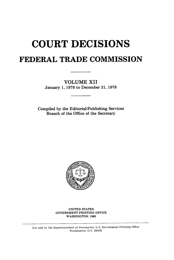 handle is hein.usfed/courdesn0012 and id is 1 raw text is: COURT DECISIONS
FEDERAL TRADE COMMISSION
VOLUME XII
January 1, 1978 to December 31, 1978
Compiled by the Editorial/Publishing Services
Branch of the Office of the Secretary
*MCM'
UNITED STATES
GOVERNMENT PRINTING OFFICE
WASHINGTON: 1980
For sale by the Superintendent of Documents, U.S. Government Printing Office
Washingtou. D.C. 20402


