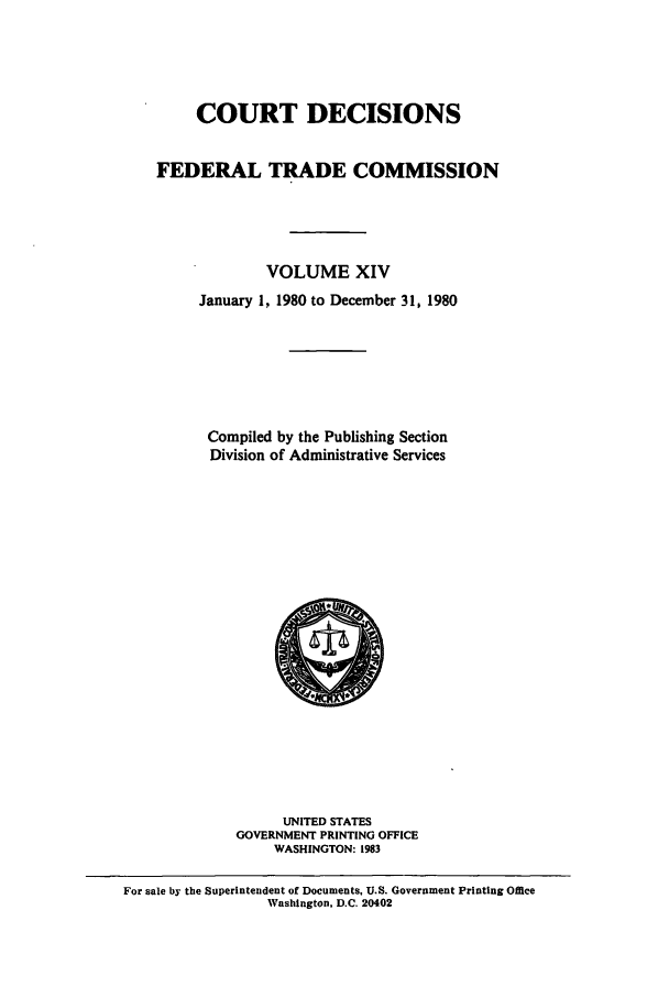 handle is hein.usfed/courdesn0014 and id is 1 raw text is: COURT DECISIONS
FEDERAL TRADE COMMISSION
VOLUME XIV
January 1, 1980 to December 31, 1980
Compiled by the Publishing Section
Division of Administrative Services

UNITED STATES
GOVERNMENT PRINTING OFFICE
WASHINGTON: 1983

For sale by the Superintendent of Documents, U.S. Government Printing Omce
Washington, D.C. 20402


