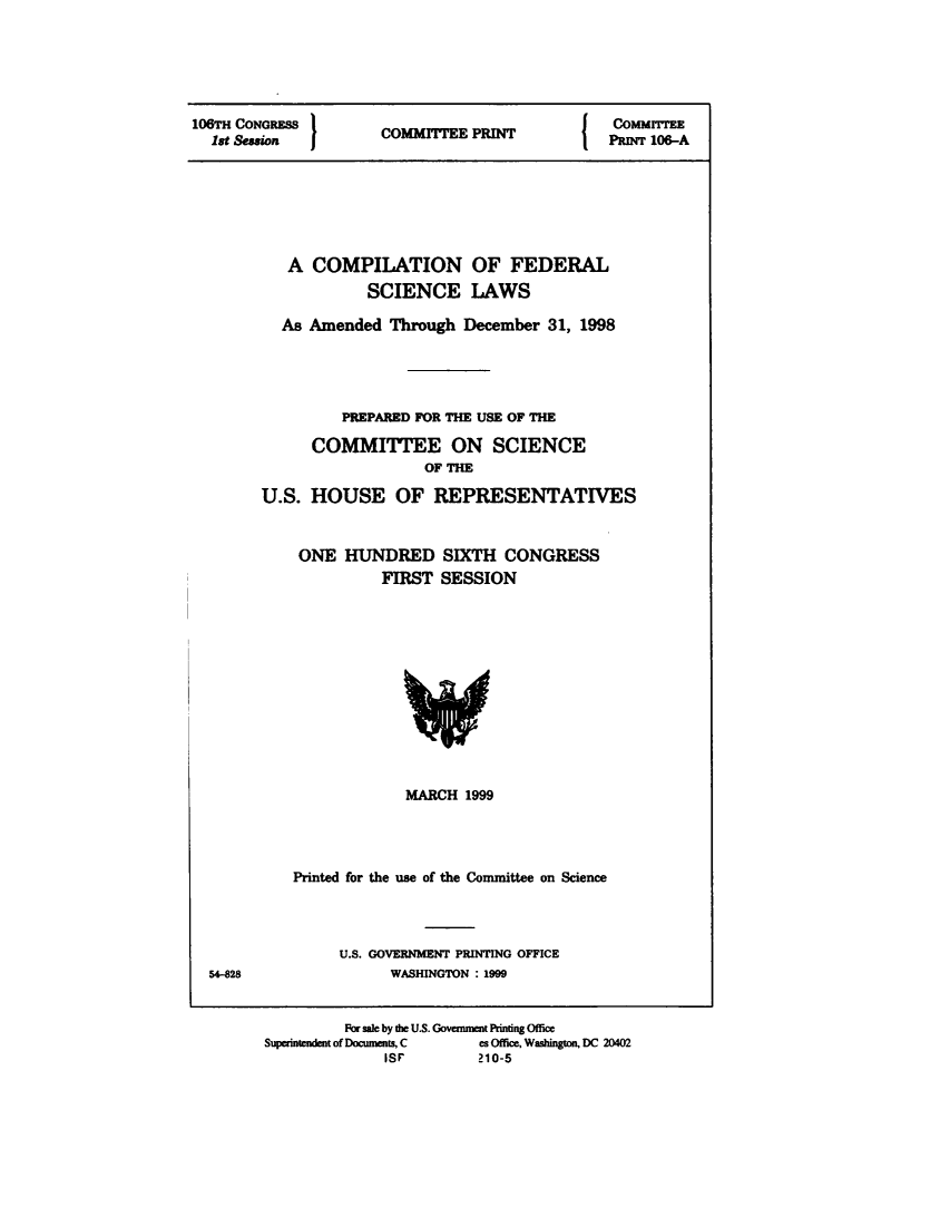 handle is hein.usfed/cpflsclw0001 and id is 1 raw text is: 






106TH CONGRESS                                  CoMMrrEE
  lt Sewion  I       COMIIEE IN                PRINT 106-A


   A COMPILATION OF FEDERAL
            SCIENCE LAWS

  As Amended Through December 31, 1998





         PREPARED FOR THE USE OF THE

      COMMITTEE ON SCIENCE
                   OF THE

U.S. HOUSE OF REPRESENTATIVES


    ONE HUNDRED SIXTH CONGRESS
              FIRST SESSION


             MARCH 1999




Printed for the use of the Committee on Science


U.S. GOVERNMENT PRINTING OFFICE
      WASHINGTON : 1999


54-828


         For sale by die U.S. Government Printing Office
Superintendent of Documens C es Office, Washington, DC 20402
              isr       210-5


