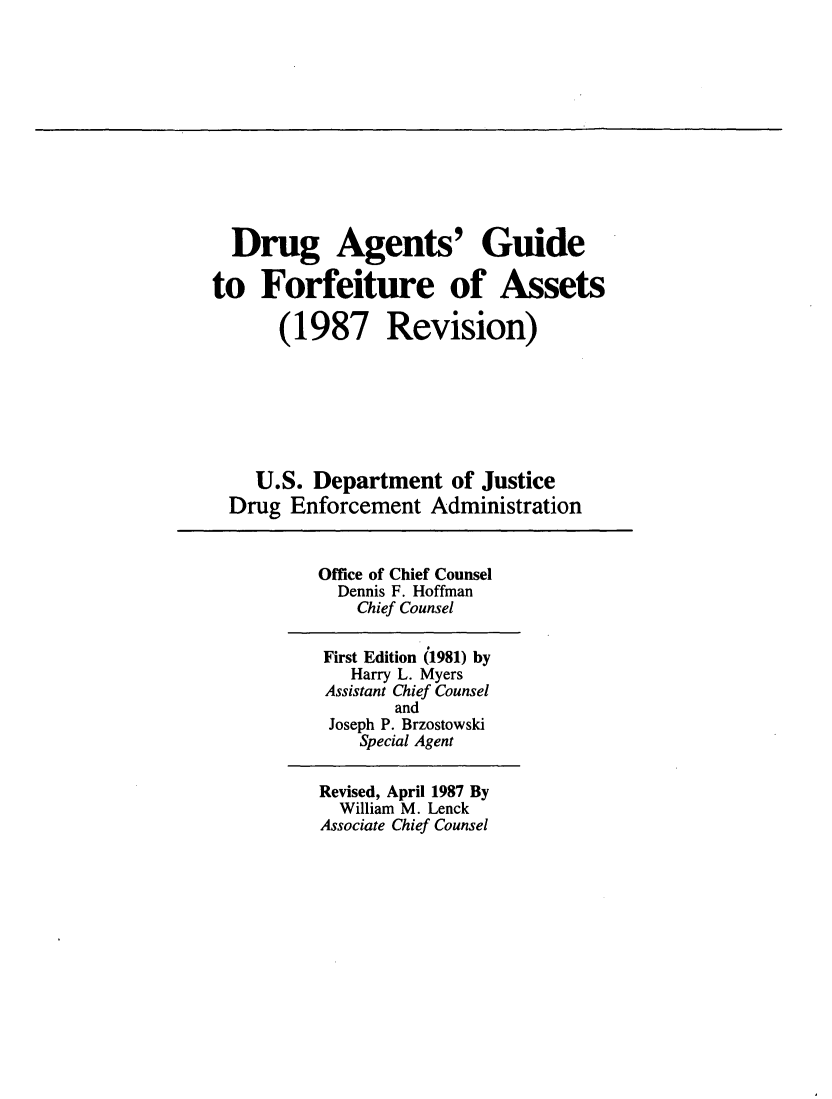 handle is hein.usfed/dagfora0001 and id is 1 raw text is: Drug Agents' Guide
to Forfeiture of Assets
(1987 Revision)
U.S. Department of Justice
Drug Enforcement Administration
Office of Chief Counsel
Dennis F. Hoffman
Chief Counsel
First Edition (1981) by
Harry L. Myers
Assistant Chief Counsel
and
Joseph P. Brzostowski
Special Agent
Revised, April 1987 By
William M. Lenck
Associate Chief Counsel


