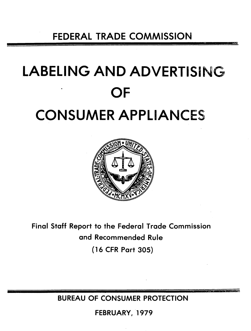 handle is hein.usfed/deccibl0001 and id is 1 raw text is: 


FEDERAL TRADE COMMISSION


LABELING AND ADVERTISING

                OF

  CONSUMER APPLIANCES


Final Staff Report to the Federal Trade Commission
        and Recommended Rule
           (16 CFR Part 305)


BUREAU OF CONSUMER PROTECTION


FEBRUARY, 1979


