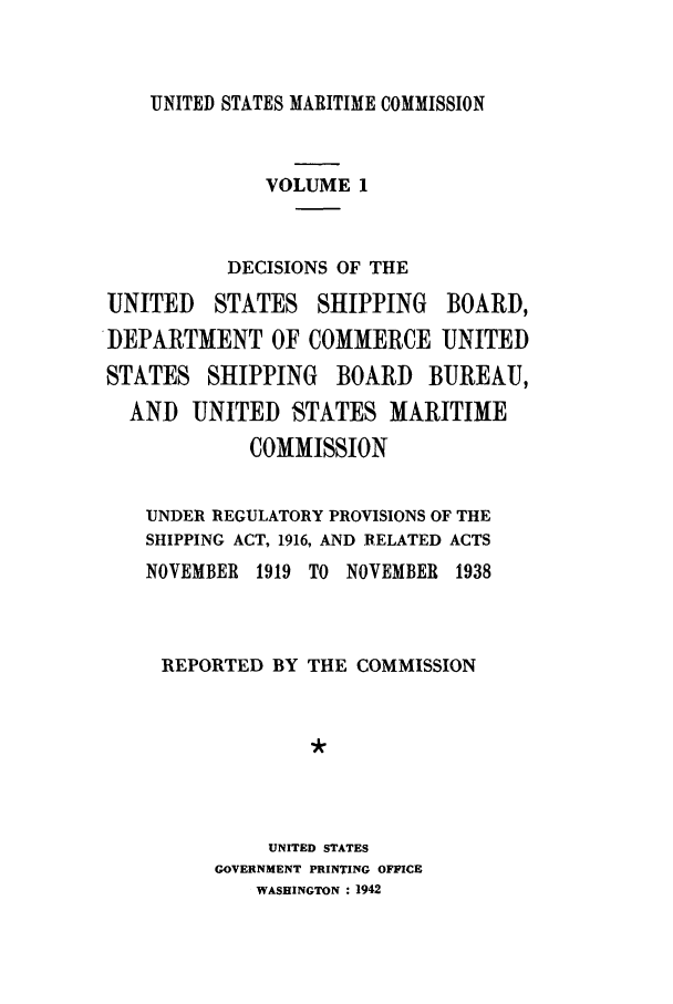 handle is hein.usfed/dfedmarc0001 and id is 1 raw text is: UNITED STATES MARITIME COMMISSION
VOLUME 1
DECISIONS OF THE
UNITED   STATES SHIPPING BOARD,
DEPARTMENT OF COMMERCE UNITED
STATES SHIPPING BOARD BUREAU,
AND UNITED STATES MARITIME
COMMISSION
UNDER REGULATORY PROVISIONS OF THE
SHIPPING ACT, 1916, AND RELATED ACTS
NOVEMBER 1919 TO NOVEMBER 1938
REPORTED BY THE COMMISSION
UNITED STATES
GOVERNMENT PRINTING OFFICE
WASHINGTON : 1942


