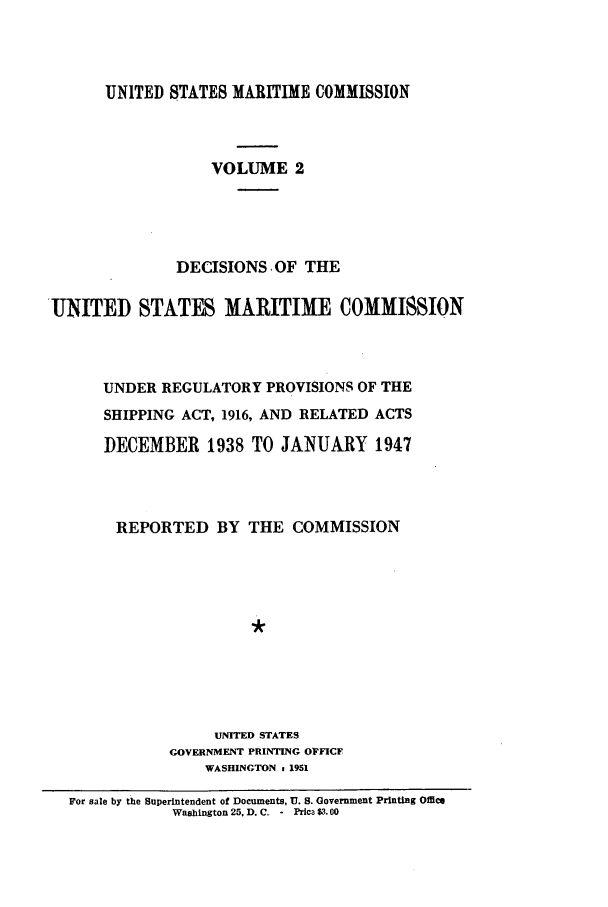 handle is hein.usfed/dfedmarc0002 and id is 1 raw text is: UNITED STATES MARITIME COMMISSION
VOLUME 2
DECISIONS OF THE
UNITED STATES MARITIME COMMISSION
UNDER REGULATORY PROVISIONS OF THE
SHIPPING ACT, 1916, AND RELATED ACTS
DECEMBER 1938 TO JANUARY 1947
REPORTED BY THE COMMISSION
UNITED STATES
GOVERNMENT PRINTING OFFICF
WASHINGTON 1 1951
For sale by the Superintendent of Documents, U. S. Government Printing Office
Washington 25, D. C. - Prica $3.00


