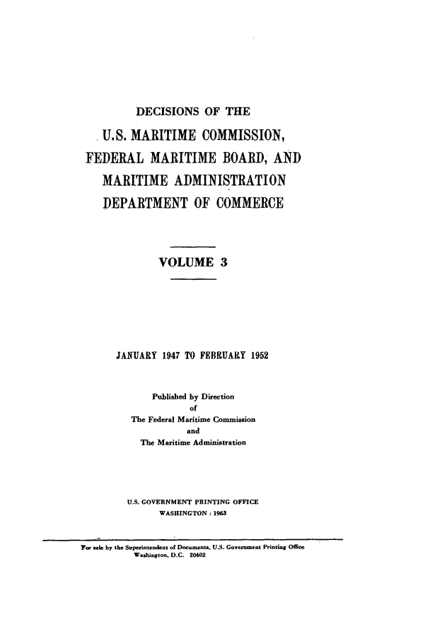 handle is hein.usfed/dfedmarc0003 and id is 1 raw text is: DECISIONS OF THE
U.S. MARITIME COMMISSION,
FEDERAL MARITIME BOARD, AND
MARITIME ADMINISTRATION
DEPARTMENT OF COMMERCE
VOLUME 3
JANUARY 1947 TO FEBRUARY 1952
Published by Direction
of
The Federal Maritime Commission
and
The Maritime Administration

U.S. GOVERNMENT PRINTING OFFICE
WASHINGTON: 1963

'For sale by the Superintendent of Documents, U.S. Government Printing Office
Washington, D.C. 20402


