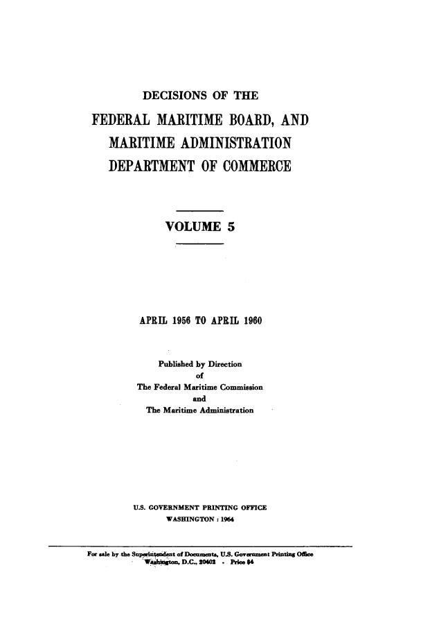 handle is hein.usfed/dfedmarc0005 and id is 1 raw text is: DECISIONS OF THE
FEDERAL MARITIME BOARD, AND
MARITIME ADMINISTRATION
DEPARTMENT OF COMMERCE
VOLUME 5
APRIL 1956 TO APRIL 1960
Published by Direction
of
The Federal Maritime Commission
and
The Maritime Administration
U.S. GOVERNMENT PRINTING OFFICE
WASHINGTON: 1964
For sale by the Supwin endmt of Documents, U.S. Govwamemt Pinting Offce
- IFsh~gton, D.C. 20402 . Price 4


