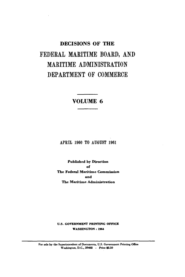 handle is hein.usfed/dfedmarc0006 and id is 1 raw text is: DECISIONS OF THE
FEDERAL MARITIME BOARD, AND
MARITIME ADMINISTRATION
DEPARTMENT OF COMMERCE
VOLUME 6
APRIL 1960 TO AUGUST 1961
Published by Direction
of
The Federal Maritime Commission
and
The Maritime Administration
U.S. GOVERNMENT PRINTING OFFICE
WASHINGTON: 1964

For sale by the Superintendent of Documents, U.S. Government Printing Office
Washington, D.C., 20402 - Price $2.50


