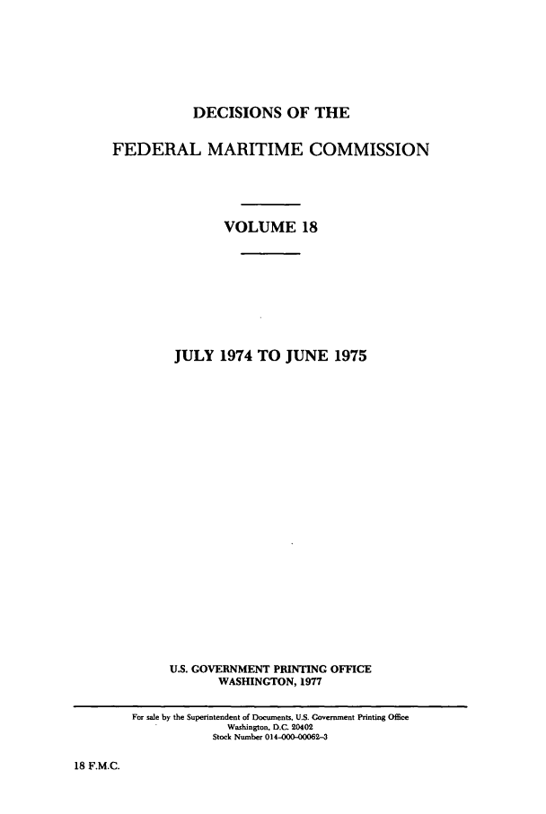 handle is hein.usfed/dfedmarc0018 and id is 1 raw text is: DECISIONS OF THE
FEDERAL MARITIME COMMISSION
VOLUME 18
JULY 1974 TO JUNE 1975
U.S. GOVERNMENT PRINTING OFFICE
WASHINGTON, 1977
For sale by the Superintendent of Documents, U.S. Covernment Printing Office
Washington, D.C. 20402
Stock Number 014-00-00062-3

18 F.M.C.


