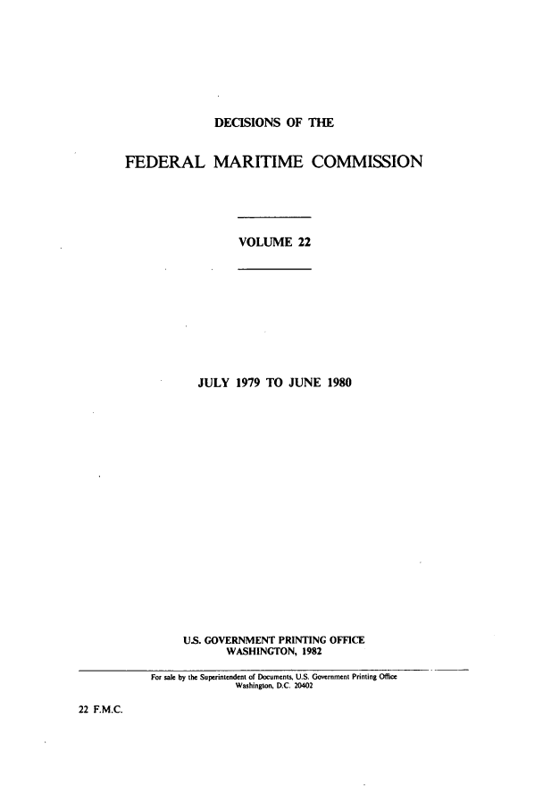 handle is hein.usfed/dfedmarc0022 and id is 1 raw text is: DECISIONS OF THE
FEDERAL MARITIME COMMISSION
VOLUME 22
JULY 1979 TO JUNE 1980
US. GOVERNMENT PRINTING OFFICE
WASHINGTON, 1982
For sale by the Superintendent of Documents, U.S. Government Printing Office
Washington, D.C. 20402

22 F.M.C.


