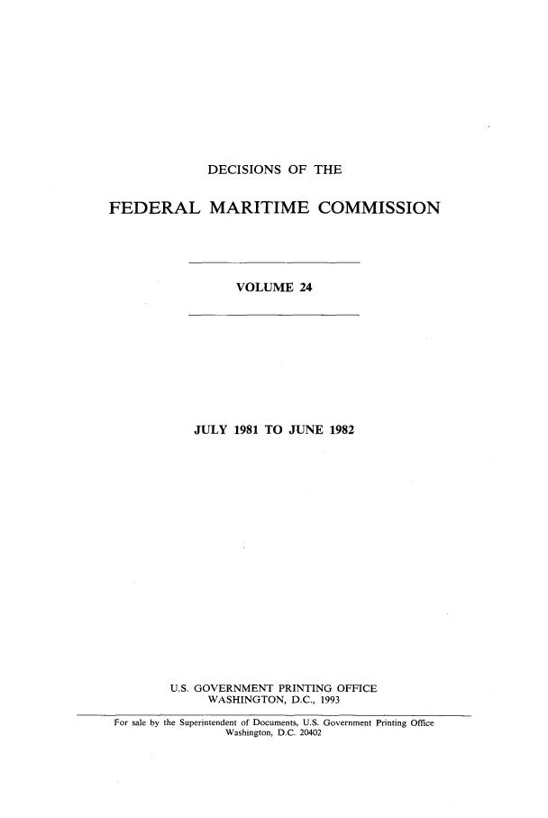 handle is hein.usfed/dfedmarc0024 and id is 1 raw text is: DECISIONS OF THE
FEDERAL MARITIME COMMISSION

VOLUME 24

JULY 1981 TO JUNE 1982
U.S. GOVERNMENT PRINTING OFFICE
WASHINGTON, D.C., 1993
For sale by the Superintendent of Documents, U.S. Government Printing Office
Washington, D.C. 20402


