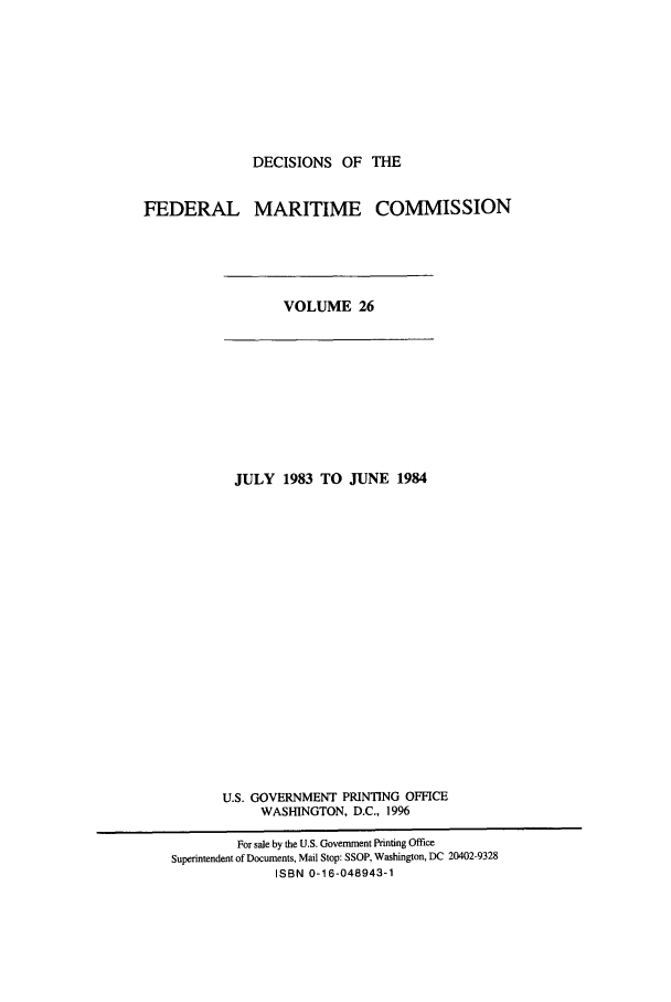 handle is hein.usfed/dfedmarc0026 and id is 1 raw text is: DECISIONS OF THE

FEDERAL MARITIME COMMISSION

VOLUME 26

JULY 1983 TO JUNE 1984
U.S. GOVERNMENT PRINTING OFFICE
WASHINGTON, D.C., 1996
For sale by the U.S. Government Printing Office
Superintendent of Documents, Mail Stop: SSOP, Washington, DC 20402-9328
ISBN 0-16-048943-1



