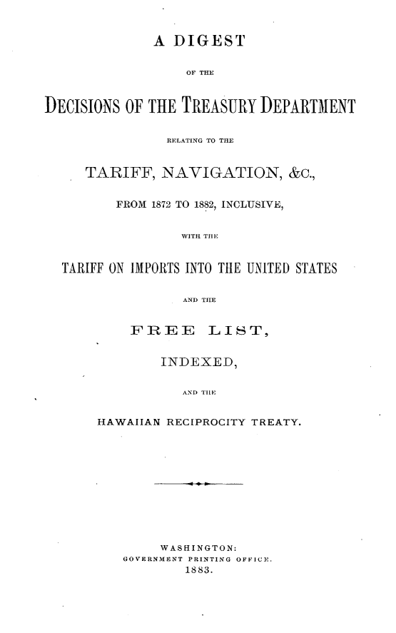 handle is hein.usfed/dictrsum0001 and id is 1 raw text is: 


              A DIGEST


                   OF THE



DECISIONS OF THE TREASURY DEPARTMENT


                RELATING TO THE


     TARIFF, NAVIGATION, &c.,


         FROM 1872 TO 1882, INCLUSIVE,


                  WITH TIt E


  TARIFF ON IMPORTS INTO THE UNITED STATES


                  AND TIlE


           FREE LIST,


               INDEXED,


                  AND TIll,


       HAWAIIAN RECIPROCITY TREATY.












               WASHINGTON:
          GOVERNMENT PRINTING OFFICE.
                   1883.


