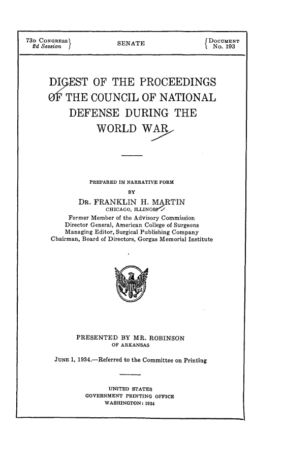 handle is hein.usfed/dignadeww0001 and id is 1 raw text is: 




73D CONGRESS          SENATE                f DOCUMENT
  2d Se33ion j                              I. No. 193




      DEST OF THE PROCEEDINGS

      0THE COUNCIL OF NATIONAL

           DEFENSE DURING THE

                 WORLD WAR






                 PREPARED IN NARRATIVE FORM
                         BY
             DR. FRANKLIN H. MARTIN
                    CHICAGO, ILLINOIB<
          Former Member of the Advisory Commission
          Director General, American College of Surgeons
          Managing Editor, Surgical Publishing Company
      Chairman, Board of Directors, Gorgas Memorial Institute


     PRESENTED BY MR. ROBINSON
              OF ARKANSAS

JUNE 1, 1934.-Referred to the Committee on Printing



             UNITED STATES
        GOVERNMENT PRINTING OFFICE
            WASHINGTON: 1934



