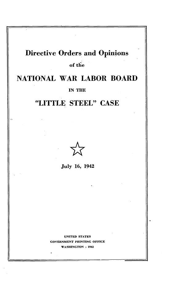handle is hein.usfed/dirordop0001 and id is 1 raw text is: 








   Directive Orders and Opinions

                of the


NATIONAL WAR LABOR BOARD

                IN THE


LITTLE STEEL


CASE


   July 16, 1942












   UNITED STATES
GOVERNMENT PRINTING OFFICE
   WASHINGTON : 1942


F.



