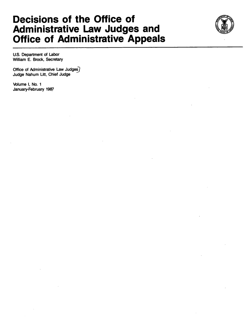 handle is hein.usfed/doadlju0001 and id is 1 raw text is: 


Decisions of the Office of

Administrative Law Judges and

Office of Administrative Appeals

U.S. Department of Labor
William E. Brock, Secretary

Office of Administrative Law Judges
Judge Nahum Litt, Chief Judge

Volume I, No. 1
January-February 1987


