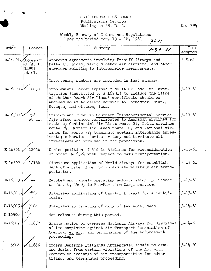 handle is hein.usfed/dotod0102 and id is 1 raw text is: 

0 $


        CIVIL AERONAUTICS BOARD
        Publications Section
        Washington 25, D. C.                         No. 794

Weekly Summary of Orders and Regulations
   For the period Mar. 13 - 18, 1961    'A A


Order      Docket                       Summary                1-   01           Date
                                                                              Adopted

E-16491v Agreem't   Approves agreements involving Braniff Airways and         3-9-61
         C. A. B.   Delta Air Lines, various other air carriers, and other
         14997      carriers relating to intercarrier arrangements.
         et al.

                    Intervening numbers are included in last summary.

E-16499    12030    Supplemental order expands Use It Or Lose It Inves-     3-13-61
                    tigation (instituted by E-16231) to include the issue
                    of whether Ozark Air Lines' certificate should be
                    amended so as to delete service to Rochester, Minn.,
                    Dubuque, and Ottumwa, Iowa.

E-16500    7984     Opinion and order in Southern Transcontinental Service    3-13-61
           et al.   Case issue amended certificates to American Airlines for
                    route 4; Continental Air Lines route 29, Delta Airlines
                    route 24, Eastern Air Lines route 10, and National air-
                    lines for route 39; terminate certain interchange agree-
                    ments; otherwise dismiss or deny and terminate all
                    investigations involved in the proceeding.

E-16501 V12066      Denies petition of Riddle Airlines for reconsideration    3-13-61
                    of order E-16324 with respect to MATS transportation.

E-16502 V12164      Dismisses application of World Airways for establish-     3-13-61
                    ment of a rate floor for interstate military air trans-
                    portation.

E-16503     --      Revokes and cancels operating authorization 134 issued    3-13-61
                    on Jan. 8, 1960, to Pan-Maritime Cargo Service.

E-16504 /7829       Dismisses application of Capitol Airways for a certif-    3-13-61
                    icate.

E-165o5 L  9068     Dismisses application of city of Lawrence, Mass.          3-14-61
         I
E-l65o6 Z           Not released during this period.

E-16507    11657    Grants motion of Overseas National Airways for dismissal  3-14-61
                    of its complaint against Air Transport Association of
                    America, et al., and termination of the enforcement
                    proceeding.

   6508   5665      Orders Deutsche Lufthansa Aktiengesellschaft to cease     3-14-61
                    and desist from certain violations of the Act with
                    respect to exchange of air transportation for adver-
                    tising, and terminates proceeding.


