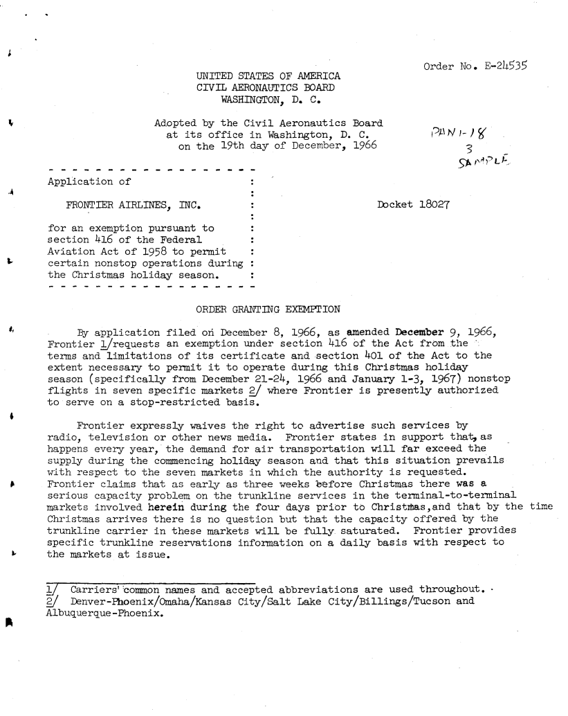 handle is hein.usfed/dotod0144 and id is 1 raw text is: 




                                                               Order No. E-2h35
                         UNITED STATES OF AMERICA
                         CIVIL AERONAUTICS BOARD
                             WASHINGTON, D. C.

                  Adopted by the Civil Aeronautics Board
                    at its office in Washington, D. C.          RAN
                      on the 19th day of December, 1966               3


Application of

   FRONTIER AIRLINES, INC.                             Docket 18027

for an exemption pursuant to
section 416 of the Federal
Aviation Act of 1958 to permit
certain nonstop operations during
the Christmas holiday season.


                         ORDER GRANTING EXEMPTION

     By application filed ofl December 8, 1966, as amended December 9, 1966,
Frontier I/requests an exemption under section 416 of the Act from the
terms and limitations of its certificate and section 401 of the Act to the
extent necessary to permit it to operate during this Christmas holiday
season (specifically from December 21-24, 1966 and January 1-3, 1967) nonstop
flights in seven specific markets 2/ where Frontier is presently authorized
to serve on a stop-restricted basis.

     Frontier expressly waives the right to advertise such services by
radio, television or other news media. Frontier states in support that as
happens every year, the demand for air transportation will far exceed the
supply during the commencing holiday season and that this situation prevails
with respect to the seven markets in which the authority is requested.
Frontier claims that as early as three weeks before Christmas there was a
serious capacity problem on the trunkline services in the terminal-to-terminal
markets involved herein during the four days prior to Christrhas,and that by the time
Christmas arrives there is no question but that the capacity offered by the
trunkline carrier in these markets will be fully saturated. Frontier provides
specific trunkline reservations information on a daily basis with respect to
the markets at issue.


j_  Carriers' :common names and accepted abbreviations are used throughout.
    Denver -Phoenix/omaha/Kansas City/Salt Lake City/Billings/Tucson and
Albuquerque -Phoenix.


