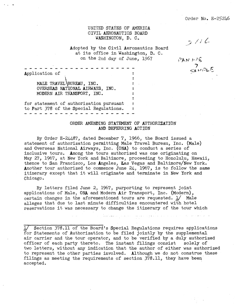 handle is hein.usfed/dotod0148 and id is 1 raw text is: 


Order No. E-25246


                         UNITED STATES OF AMERICA
                         CIVIL AERONAUTICS BOARD
                            WASHINGTON, D. C.

                  Adopted by the Civil Aeronautics Board
                    at its office in Washington, D. C.
                      on the 2nd day of June, 1967          ,'Ai  j!
                                                                   7

Application of

     MALE TRAVEL   REAU, INC.
     OVERSEAS NATIONAL AIRWAYS, INC.
     MODERN AIR TRANSPORT, INC.

for statement of authorization pursuant
to Part 378 of the Special Regulations.


                  ORDER AMENDING STATEMENT OF AUTHORIZATION
                             AND DEFERRING ACTION

     By Order E-24487, dated December 7, 1966, the Board issued a
statement of authorization permitting Male Travel Bureau, Inc. (Male)
and Overseas National Airways, Inc. (ONA) to conduct a series of
inclusive tours. Among the tours authorized was one originating on
May 27, 1967, at New York and Baltimore, proceeding to Honolulu, Hawaii,
thence to San Francisco, Los Angeles, Las Vegas and Baltimore/New York.
Another tour authorized to commence June 24, 1967, is to follow the same
itinerary except that it will originate and terminate in New York and
Chicago.

     By letters filed June 2, 1967, purporting to represent joint
applications of Male, ONA and Modern Air Transport, Inc. (Modern),
certain changes in the aforementioned tours are requested. j/ Male
alleges that due to last minute difficulties encountered with hotel
reservations it was necessary to change the itinerary of the tour which



l_/ Section 378.11 of the Board's Special Regulations requires applications
for Statements of Authorization to be filed jointly by the supplemental
air carrier and the tour operator, and to be verified by a duly authorized
officer of each party thereto. The instant filings consist    solely of
two letters, without any indication that the author of either was authorized
to represent the other parties involved. Although we do not construe these
filings as meeting the requirements of section 378.11, they have been
accepted.


