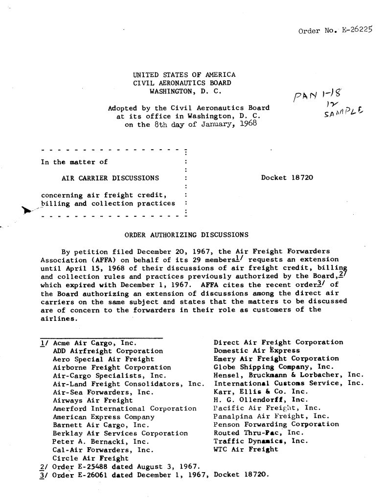 handle is hein.usfed/dotod0153 and id is 1 raw text is: 


Order No. E-26225


      UNITED STATES OF AMERICA
      CIVIL AERONAUTICS BOARD
          WASHINGTON, D. C.

Adopted by the Civil Aeronautics Board
  at its office in Washington, D. C.
    on the 8th day of January, 1968


In the matter of


AIR CARRIER DISCUSSIONS


Docket 18720


concerning air freight credit,
billing and collection practices


                    ORDER AUTHORIZING DISCUSSIONS

     By petition filed December 20, 1967, the Air Freight Forwarders
Association (AFFA) on behalf of its 29 members-1/ requests an extension
until April 15, 1968 of their discussions of air freight credit, billing
and collection rules and practices previously authorized by the Board,.V
which expired with December 1, 1967. AFFA cites the recent order2/ of
the Board authorizing an extension of discussions among the direct air
carriers on the same subject and states that the matters to be discussed
are of concern to the forwarders in their role as customers of the
airlines.


l/ Acme Air Cargo, Inc.
   ADD Airfreight Corporation
   Aero Special Air Freight
   Airborne Freight Corporation
   Air-Cargo Specialists, Inc.
   Air-Land Freight Consolidators, Inc.
   Air-Sea Forwarders, Inc.
   Airways Air Freight
   Amerford International Corporation
   American Express Company
   Barnett Air Cargo, Inc.
   Berklay Air Services Corporation
   Peter A. Bernacki, Inc.
   Cal-Air Forwarders, Inc.
   Circle Air Freight
2/ Order E-25488 dated August 3, 1967.
3/ Order E-26061 dated December 1, 1967,


Direct Air Freight Corporation
Domestic Air kxpress
Emery Air Freight Corporation
Globe Shipping Company, Inc.
Hensel, Bruckmann & Lorbacher, Inc.
International Customs Service, Inc.
Karr, Ellis & Co. Inc.
H. G. Ollendorff, Inc.
Pacific Air Freight, Inc.
Panalpina Air Freight, Inc.
Penson Forwarding Corporation
Routed Thru-Pac, Inc.
Traffic Dynamics, Inc.
WTC Air Freight


Docket 18720.


FA)-N


