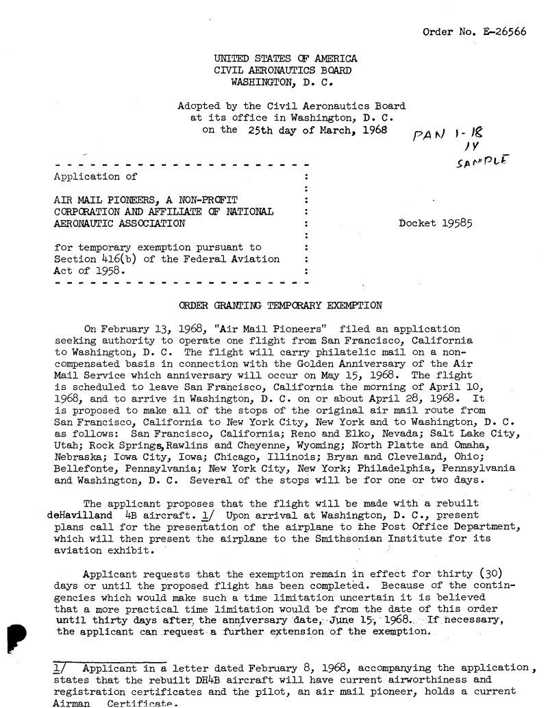 handle is hein.usfed/dotod0155 and id is 1 raw text is: 

Order No. E-26566


                            UNITED STATES OF AMERICA
                            CIVIL AERONAUTICS BOARD
                               WASHINGTON, D. C.

                      Adopted by the Civil Aeronautics Board
                        at its office in Washington, D. C.
                          on the 25th day of March, 1968     PA   /  _



 Application of

 AIR MAIL PIONEERS, A NON-PROFIT
 CORPORATION AND AFFILIATE OF NATIONAL
 AERONAUTIC ASSOCIATION                                    Docket 19585

 for temporary exemption pursuant to
 Section 416(b) of the Federal Aviation
 Act of 1958.


                      ORDER GRANTI   TEMPORARY EXEMPTION

      On February 13, 1968, Air Mail Pioneers  filed an application
 seeking authority to operate one flight from San Francisco, California
 to Washington, D. C. The flight will carry philatelic mail on a non-
 compensated basis in connection with the Golden Anniversary of the Air
 Mail Service which anniversary will occur on May 15, 1968. The flight
 is scheduled to leave San Francisco, California the morning of April 10,
 1968, and to arrive in Washington, D. C. on or about April 28, 1968. It
 is proposed to make all of the stops of the original air mail route from
 San Francisco, California to New York City, New York and to Washington, D. C.
 as follows: San Francisco, California; Reno and Elko, Nevada; Salt Lake City,
 Utah; Rock Springs Rawlins and Cheyenne, Wyoming; North Platte and Omaha,
 Nebraska; Iowa City, Iowa; Chicago, Illinois; Bryan and Cleveland, Ohio;
 Bellefonte, Pennsylvania; New York City, New York; Philadelphia, Pennsylvania
 and Washington, D. C. Several of the stops will be for one or two days.

      The applicant proposes that the flight will be made with a rebuilt
deHavilland  4B aircraft. l/ Upon arrival at Washington, D. C., present
plans call for the presentation of the airplane to the Post Office Department,
which will then present the airplane to the Smithsonian Institute for its
aviation exhibit.

      Applicant requests that the exemption remain in effect for thirty (30)
 days or until the proposed flight has been completed. Because of the contin-
 gencies which would make such a time limitation uncertain it is believed
 that a more practical time limitation would be from the date of this order
 until thirty days after, the anniversary date,- Je 15, 1968.  If necessary,
 the applicant can request a further ectension of the exemption.


 1/   Applicant in a letter dated February 8, 1968, accompanying the application,
 states that the rebuilt DH4B aircraft will have current airworthiness and
 registration certificates and the pilot, an air mail pioneer, holds a current
 Airman   Certifinat.


