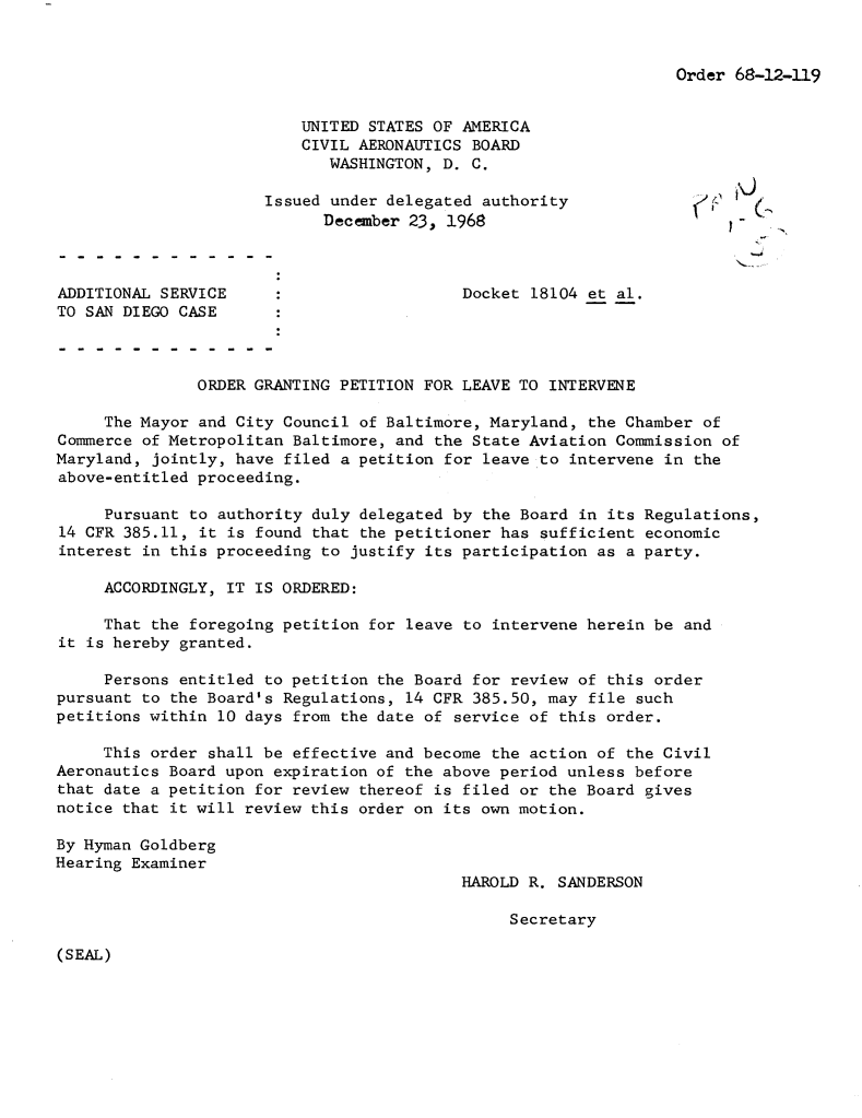 handle is hein.usfed/dotod0162 and id is 1 raw text is: 


Order 68-12-119


                          UNITED STATES OF AMERICA
                          CIVIL AERONAUTICS BOARD
                             WASHINGTON, D. C.

                      Issued under delegated authority
                            December 23, 1968



ADDITIONAL SERVICE     :                   Docket 18104 et al.
TO SAN DIEGO CASE



               ORDER GRANTING PETITION FOR LEAVE TO INTERVENE

     The Mayor and City Council of Baltimore, Maryland, the Chamber of
Commerce of Metropolitan Baltimore, and the State Aviation Commission of
Maryland, jointly, have filed a petition for leave to intervene in the
above-entitled proceeding.

     Pursuant to authority duly delegated by the Board in its Regulations,
14 CFR 385.11, it is found that the petitioner has sufficient economic
interest in this proceeding to justify its participation as a party.

     ACCORDINGLY, IT IS ORDERED:

     That the foregoing petition for leave to intervene herein be and
it is hereby granted.

     Persons entitled to petition the Board for review of this order
pursuant to the Board's Regulations, 14 CFR 385.50, may file such
petitions within 10 days from the date of service of this order.

     This order shall be effective and become the action of the Civil
Aeronautics Board upon expiration of the above period unless before
that date a petition for review thereof is filed or the Board gives
notice that it will review this order on its own motion.

By Hyman Goldberg
Hearing Examiner
                                           HAROLD R. SANDERSON

                                                Secretary


(SEAL)


