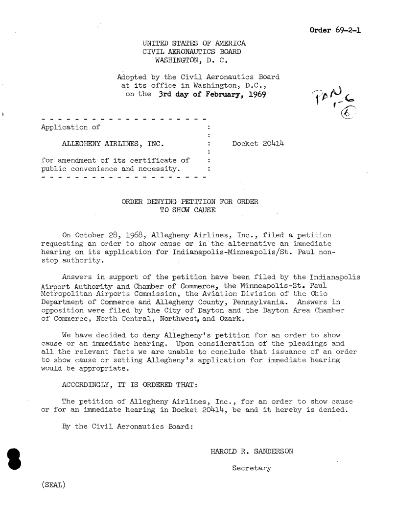 handle is hein.usfed/dotod0163 and id is 1 raw text is: 


                                                               Order 69-2-1

                        UNITED STATES OF AMERICA
                        CIVIL AERONAUTICS BOARD
                           WASHINGTON, D. C.

                  Adopted by the Civil Aeronautics Board
                  at its office in Washington, D.C.,
                    on the 3rd day of February, 1969                A.)

                                                                   (! 7

Application of

     ALLEGHENY AIRLINES, INC.                Docket 20414

for amendment of its certificate of
public convenience and necessity.



                   ORDER DENYING PETITION FOR ORDER
                            TO SHOW CAUSE


     On October 28, 1968, Allegheny Airlines, Inc., filed a petition
requesting an order to show cause or in the alternative an immediate
hearing on its application for Indianapolis-Minneapolis/St. Paul non-
stop authority.

     Answers in support of the petition have been filed by the Indianapolis
Airport Authority and Chamber of Commerce, the Minneapolis-St. Paul
Metropolitan Airports Commission, the Aviation Division of the Ohio
Department of Commerce and Allegheny County, Pennsylvania. Answers in
opposition were filed by the City of Dayton and the Dayton Area Chamber
of Commerce, North Central, Northwest, and Ozark.

     We have decided to deny Allegheny's petition for an order to show
cause or an immediate hearing. Upon consideration of the pleadings and
all the relevant facts we are unable to conclude that issuance of an order
to show cause or setting Allegheny's application for immediate hearing
would be appropriate.

     ACCORDINGLY, IT IS ORDERED THAT:

     The petition of Allegheny Airlines, Inc., for an order to show cause
or for an immediate hearing in Docket 20414, be and it hereby is denied.

     By the Civil Aeronautics Board:


                                        HAROLD R. SANDERSON

                                             Secretary


(SEAL)


