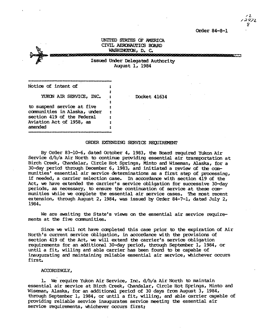 handle is hein.usfed/dotod0342 and id is 1 raw text is: 




                                                                 Order 84-8-1

                             UNITED STATES OF AMERICA
                             CIVIL AEICtAUTICS BOARD
                               WASHINMTIC, D. C.

                         Issued Under Delegated Authority
                                 August 1, 1984



Notice of intent of

     YUKCN AIR SERVICE, INC.    :         Docket 41634

 to suspend service at five
 camunities in Alaska, under
 section 419 of the Federal
 Aviation Act of 1958, as
 amended


                      ORDER EXTENDING SERVICE REQUIREMENT

     By Order 83-10-6, dated October 4, 1983, the Board required Yukon Air
Service d/b/a Air North to continue providing essential air transportation at
Birch Creek, CQandalar, Circle Hot Springs, Minto and Wiseman, Alaska, for a
30-day period through December 6, 1983, and initiated a review of the ccm-
munities' essential air service determinations as a first step of processing,
if needed, a carrier selection case. In accordance with section 419 of the
Act, we have extended the carrier's service obligation for successive 30-day
periods, as necessary, to ensure the continuation of service at these cam-
munities while we omplete the essential air service cases. The most recent
extension, through August 2, 1984, was issued by Order 84-7-1, dated July 2,
1984.

     We are awaiting the State's views on the essential air service require-
ments at the five camunities.

     Since we will not have campleted this case prior to the expiration of Air
North's current service obligation, in accordance with the provisions of
section 419 of the Act, we will extend the carrier's service obligation
requirements for an additional 30-day period, through September 1, 1984, or
until a fit, willing and able carrier has been found to be capable of
inaugurating and maintaining reliable essential air service, whichever occurs
first.

     ACCORDINGLY,

     1. We require Yukon Air Service, Inc. d/b/a Air North to maintain
essential air service at Birch Creek, Chandalar, Circle Hot Springs, Minto and
Wiseman, Alaska, for an additional period of 30 days from August 3, 1984,
through September 1, 1984, or until a fit, willing, and able carrier capable of
providing reliable service inaugurates service meeting the essential air
service requirements, whichever occurs first;



