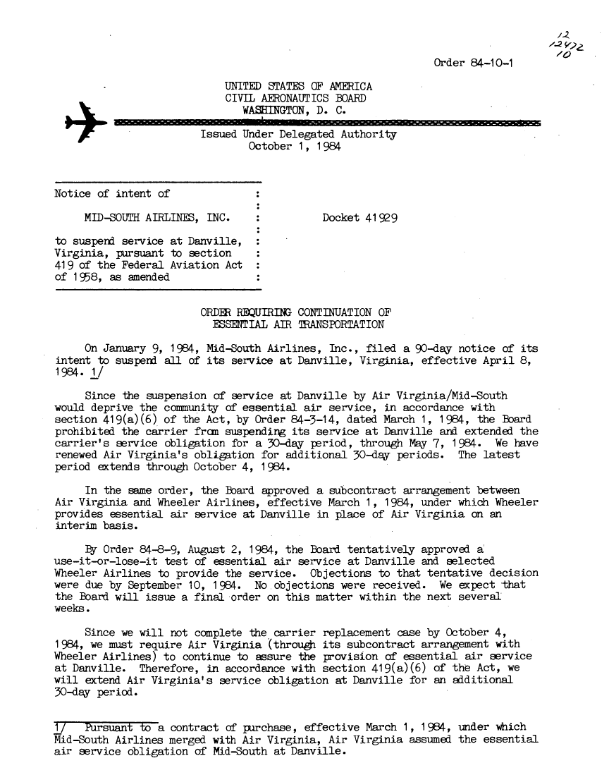 handle is hein.usfed/dotod0344 and id is 1 raw text is: 



                                                               Order 84-10-1

                             UNITED STATES OF AMERICA
                             CIVIL AERONAUTICS BOARD
                               WASHINGTON, D. C.
                         Issued Under Delegated Authority
                                 October 1, 1 984



Notice of intent of

     MID-SOUTH AIRLINES, INC.                Docket 41929

to suspend service at Danville,
Virginia, pursuant to section
419 of the Federal Aviation Act
of 1958, as amended


                         ORDER REQUIRING CONTINUATION OF
                         ESSENTIAL AIR TRANSPORTATION

     On January 9, 1984, Mid-South Airlines, Inc., filed a 90-day notice of its
intent to suspend all of its service at Danville, Virginia, effective April 8,
1984. 1/

     Since the suspension of service at Danville by Air Virginia/Mid-South
would deprive the community of essential air service, in accordance with
section 419(a)(6) of the Act, by Order 84-3-14, dated March 1, 1984, the Board
prohibited the carrier frcm suspending its service at Danville and extended the
carrier's service obligation for a 30-day period, through May 7, 1984. We have
renewed Air Virginia's obligation for additional 30-day periods. The latest
period extends through October 4, 1 984.

     In the same order, the Board approved a subcontract arrangement between
Air Virginia and Wheeler Airlines, effective March 1, 1984, under which Wheeler
provides essential air service at Danville in place of Air Virginia on an
interim basis.

     By Order 84-8-9, August 2, 1984, the Board tentatively approved a
use-it-or-lose-it test of essential air service at Danville and selected
Wheeler Airlines to provide the service. Objections to that tentative decision
were due by September 10, 1984. No objections were received. We expect that
the Board will issue a final order on this matter within the next several
weeks.

     Since we will not complete the carrier replacement case by October 4,
1 984, we must require Air Virginia (through its subcontract arrangement with
Wheeler Airlines) to continue to assure the provision of essential air service
at Danville. Therefore, in accordance with section 419(a)(6) of the Act, we
will extend Air Virginia's service obligation at Danville for an additional
30-day period.


1/   Pursuant to a contract of purchase, effective March 1, 1984, under which
Mid-South Airlines merged with Air Virginia, Air Virginia assumed the essential
air service obligation of Mid-South at Danville.



