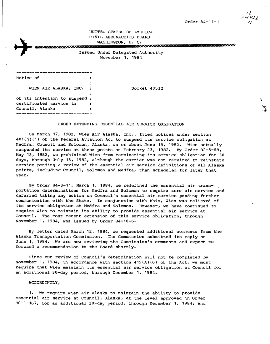handle is hein.usfed/dotod0345 and id is 1 raw text is: 


                                                                                         -2
                                                                  Order 84-11-1

                             UNITED STATES OF AMERICA
                             CIVIL AERONAUTICS BOARD
                                WASHINGTON, D. C.


                         Issued Under Delegated Authority
                                 November 1, 1984




Notice of

     WIEN AIR ALASKA, INC.                   Docket 40532

of its intention to suspend
certificated service to
Council, Alaska


                ORDER EXTENDING ESSENTIAL AIR SERVICE OBLIGATION

     On March 17, 1982, Wien Air Alaska, Inc., filed notices under section
401(j)(1) of the Federal Aviation Act to suspend its service obligation at
Medfra, Council and Solomon, Alaska, on or about June 15, 1982. Wien actually
suspended its service at these points on February 23, 1982. By Order 82-5-68,
May 13, 1982, we prohibited Wien from terminating its service obligation for 30
days, through July 15, 1982, although the carrier was not required to reinstate
service pending a review of the essential air service definitions of all Alaska
points, including Council, Solomon and Medfra, then scheduled for later that
year.

     By Order 84-3-11, March 1, 1984, we redefined the essential air trans-
portation determinations for Medfra and Solomon to require zero air service and
deferred taking any action on Council's essential air service pending further
communication with the State. In conjunction with this, Wien was relieved of
its service obligation at Medfra and Solomon. However, we have continued to
require Wien to maintain its ability to provide essential air service at
Council. The most recent extension of this service obligation, through
November 1, 1984, was issued by Order 84-10-6.

     By letter dated March 12, 1984, we requested additional comments from the
Alaska Transportation Commission. The Commission submitted its reply on
June 1, 1984. We are now reviewing the Commission's comments and expect to
forward a recommendation to the Board shortly.

     Since our review of Council's determination will not be completed by
November 1, 1984, in accordance with section 419(A)(6) of the Act, we must
require that Wien maintain its essential air service obligation at Council for
an additional 30-day period, through December 1, 1984.

     ACCORDINGLY,

     1. We require Wien Air Alaska to maintain the ability to provide
essential air service at Council, Alaska, at the level approved in Order
80-1-167, for an additional 30-day period, through December 1, 1984; and



