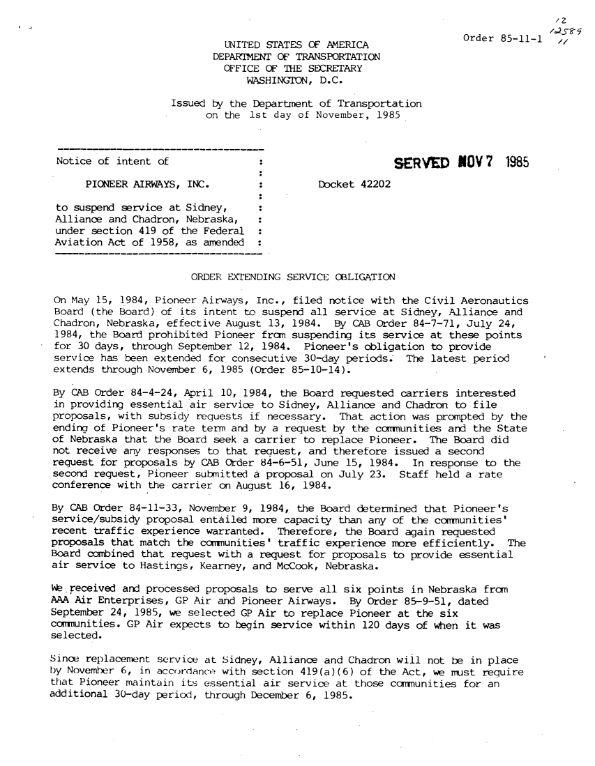 handle is hein.usfed/dotod0357 and id is 1 raw text is:                                                                                       /2
                                                                      Order 85-11-1 ,,/
                              UNITED STATES OF AMERICA
                            DEPARTMENT OF TRANSPORTATION
                              OFFICE OF THE SECRETARY
                                  WASHINGTON, D.C.

                     Issued by the Department of Transportation
                           on the 1st day of November, 1985



 Notice of intent of                :ERVED                            NOV 7   1985

      PIONEER AIRWAYS, INC.         :Docket 42202

 to suspend service at Sidney,
 Alliance and Chadron, Nebraska,
 under section 419 of the Federal
 Aviation Act of 1958, as amended


                        ORDER EXTENDING SERVICE OBLIGATION

 On May 15, 1984, Pioneer Airways, Inc., filed notice with the Civil Aeronautics
 Board (the Board) of its intent to suspend all service at Sidney, Alliance and
 Chadron, Nebraska, effective August 13, 1984. By CAB Order 84-7-71, July 24,
 1984, the Board prohibited Pioneer from suspending its service at these points
 for 30 days, through September 12, 1984. Pioneer's obligation to provide
 service has been extended for consecutive 30-day periods. The latest period
 extends through November 6, 1985 (Order 85-10-14).

 By CAB Order 84-4-24, April 10, 1984, the Board requested carriers interested
 in providing essential air service to Sidney, Alliance and Chadron to file
 proposals, with subsidy requests if necessary. That action was prompted by the
 ending of Pioneer's rate term and by a request by the communities and the State
 of Nebraska that the Board seek a carrier to replace Pioneer. The Board did
 not receive any responses to that request, and therefore issued a second
 request for proposals by CAB Order 84-6-51, June 15, 1984.   In response to the
 second request, Pioneer submitted a proposal on July 23. Staff held a rate
 conference with the carrier on August 16, 1984.

 By CAB Order 84-11-33, November 9, 1984, the Board determined that Pioneer's
 service/subsidy proposal entailed more capacity than any of the communities'
 recent traffic experience warranted. Therefore, the Board again requested
 proposals that match the commnunities' traffic experience more efficiently. The
 Board combined that request with a request for proposals to provide essential
 air service to Hastings, Kearney, and McCook, Nebraska.

 We received and processed proposals to serve all six points in Nebraska from
 AAA Air Enterprises, GP Air and Pioneer Airways. By Order 85-9-51, dated
 September 24, 1985, we selected GP Air to replace Pioneer at the six
 comrunities. GP Air expects to begin service within 120 days of when it was
 selected.

 Since replacenent service at Sidney, Alliance and Chadron wiil not be in place
 by November 6, in accordance with section 419(a)(6) of the Act, we rust require
 that Pioneer maintain its essential air service at those communities for an
additional 30-day period, through December 6, 1985.


