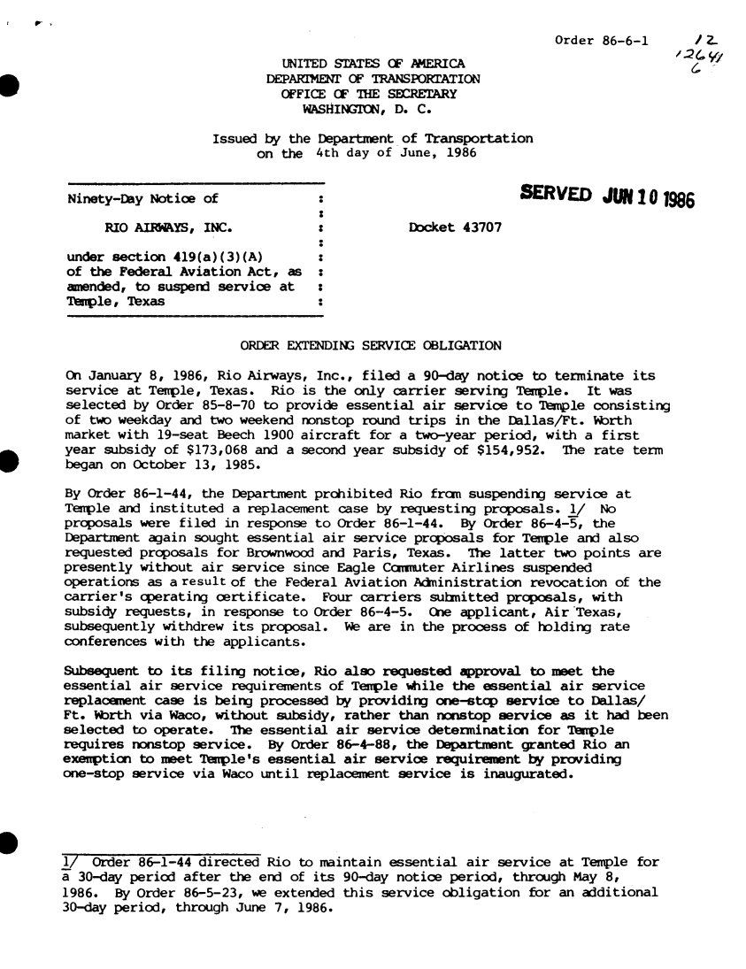 handle is hein.usfed/dotod0364 and id is 1 raw text is: 
                                                                  Order 86-6-1      /
                             UNITED STATES OF AMERICA
                           DEPARTIMENT OF TRANSPORTATION
                             OFFICE OF THE SECRETARY
                                WASHINGTON, D. C.

                    Issued by the Department of Transportation
                          on the 4th day of June, 1986


 Ninety-Day Notice of                                         ERVED      U  10 1986

      RIO AM   YS, INC.                       Docket 43707

 under section 419(a)(3)(A)
 of the Federal Aviation Act, as :
 amended, to suspend service at   :
 Temple, Texas


                        ORDER EXTENDING SERVICE OBLIGATION

 on January 8, 1986, Rio Airways, Inc., filed a 90-day notice to terminate its
 service at Temple, Texas. Rio is the only carrier serving Temple.    It was
 selected by Order 85-8-70 to provide essential air service to Temple consisting
 of two weekday and two weekend nonstop round trips in the Dallas/Ft. Worth
 market with 19-seat Beech 1900 aircraft for a two-year period, with a first
 year subsidy of $173,068 and a second year subsidy of $154,952. The rate term
 began on October 13, 1985.

 By Order 86-1-44, the Department prohibited Rio from suspending service at
 Temple and instituted a replacement case by requesting proposals. i/   No
 proposals were filed in response to Order 86-1-44. By Order 86-4-5, the
 Department again sought essential air service proposals for Temple and also
 requested proposals for Brownwood and Paris, Texas. The latter two points are
 presently without air service since Eagle Commuter Airlines suspended
 operations as a result of the Federal Aviation Administration revocation of the
 carrier's operating certificate. Four carriers submitted proposals, with
 subsidy requests, in response to Order 86-4-5. One applicant, Air Texas,
 subsequently withdrew its proposal. We are in the process of holding rate
 conferences with the applicants.

 Subsequent to its filing notice, Rio also requested approval to meet the
 essential air service requirements of Temple while the essential air service
 replacement case is being processed by providing one-stp service to Dallas/
 Ft. Ibrth via Waco, without subsidy, rather than nonstop service as it had been
 selected to operate. The essential air service determination for Temple
 requires nonstop service. By Order 86-4-88, the Department granted Rio an
 exemption to meet Temple's essential air service requirement by providing
 one-stop service via Waco until replacement service is inaugurated.





 1/ Order 86-1-44 directed Rio to maintain essential air service at Temple for
a 30-day period after the end of its 90-day notice period, through May 8,
1986. By Order 86-5-23, we extended this service obligation for an additional
30-day period, through June 7, 1986.


