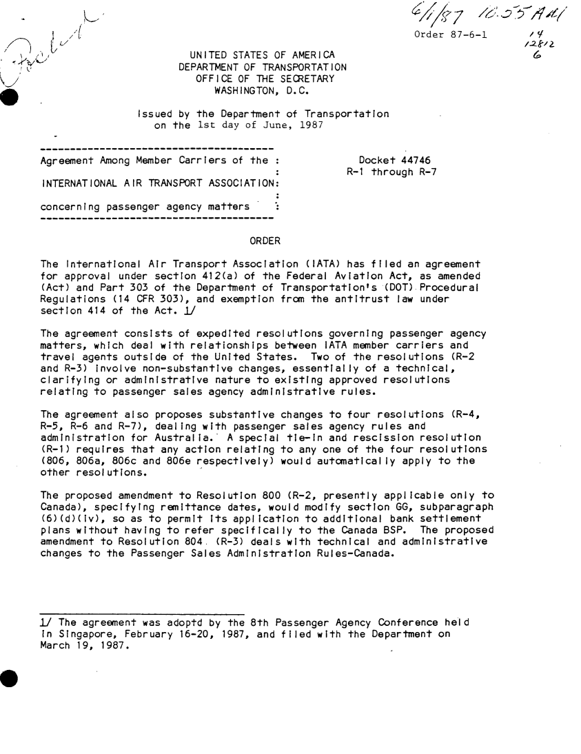 handle is hein.usfed/dotod0376 and id is 1 raw text is: 
                                                              Order 87-6-1       'V

                         UNITED STATES OF AMERICA
                       DEPARTMENT OF TRANSPORTATION
                          OFFICE OF THE SECRETARY
                             WASHINGTON, D.C.

                Issued by the Department of Transportation
                   on the 1st day of June, 1987


Agreement Among Member Carriers of the               Docket 44746
                                                   R-1 through R-7
 INTERNATIONAL AIR TRANSPORT ASSOCIATION:

 concerning passenger agency matters


                                   ORDER

The International Air Transport Association (IATA) has filed an agreement
for approval under section 412(a) of the Federal Aviation Act, as amended
(Act) and Part 303 of the Department of Transportation's (DOT) Procedural
Regulations (14 CFR 303), and exemption from the antitrust law under
section 414 of the Act. ]

The agreement consists of expedited resolutions governing passenger agency
matters, which deal with relationships between IATA member carriers and
travel agents outside of the United States. Two of the resolutions (R-2
and R-3) involve non-substantive changes, essentially of a technical,
clarifying or administrative nature to existing approved resolutions
relating to passenger sales agency administrative rules.

The agreement also proposes substantive changes to four resolutions (R-4,
R-5, R-6 and R-7), dealing with passenger sales agency rules and
administration for Australia. A special tie-in and rescission resolution
(R-1) requires that any action relating to any one of the four resolutions
(806, 806a, 806c and 806e respectively) would automatically apply to the
other resolutions.

The proposed amendment to Resolution 800 (R-2, presently applicable only to
Canada), specifying remittance dates, would modify section GG, subparagraph
(6)(d)(iv), so as to permit its application to additional bank settlement
plans without having to refer specifically to the Canada BSP. The proposed
amendment to Resolution 804. (R-3) deals with technical and administrative
changes to the Passenger Sales Administration Rules-Canada.





1/ The agreement was adoptd by the 8th Passenger Agency Conference held
in Singapore, February 16-20, 1987, and filed with the Department on
March 19, 1987.



