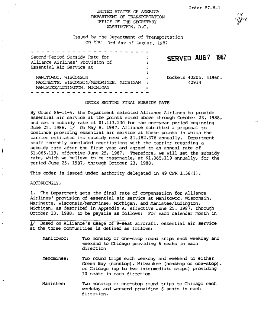 handle is hein.usfed/dotod0378 and id is 1 raw text is: 
         UNITED STATES OF AMERICA
       DEPARTMENT OF T7RANSPORTATION
         3FFICE OF TIH SECRETARY
             WASHINGION, D.C.

Issued by the Department of Transportation
     on the  3rd day of August, 1987


Second-Per iod Subsidy Rate for
Alliance Airlines' Provision of
Essential Air Service at

  MAN ITOWOC. WISCONSIN
  MARINETTE, WISCONSIN/MENOMINEE, MICHIGAN
  MANISTEE/LUDINGTON, MICHIGAN


Order 87-8-1


SERVED     AUG 7   1987


Dockets 40205, 41960,
        42914


                     ORDER SETTING FINAL SUBSIDY RATE

By Order 86-11-5, the Department selected Alliance Airlines to provide
essential air service at the points noted above through October 23, 1988,
and set a subsidy rate of $1,113,230 for the one-year period beginning
June 25, 1986. l/ On May 8, 1987, Alliance submitted a proposal to
continue providing essential air service at these points in which the
carrier estimated its subsidy need at $1,182,376 annually. Department
staff recently concluded negotiations with the carrier regarding a
subsidy rate after the first year and agreed to an annual rate of
$1,065,119, effective June 25, 1987. Therefore, we will set the subsidy
rate, which we believe to be reasonable, at $1,065,119 annually, for the
period June 25, 1987, through October 23, 1988.

This order is issued under authority delegated in 49 CFR 1.56(i).

ACCORDINGLY,

1. The Department sets the final rate of compensation for Alliance
Airlines' provision of essential air service at Manitowoc, Wisconsin,
Marinette, Wisconsin/Mencminee, Michigan, and Manistee/Ludington,
Michigan, as described in Appendix A, effective June 25, 1987, through
October 23, 1988, to be payable as follows: For each calendar month in

_/  Based on Alliance's usage of 9-seat aircraft, essential air service
at the three cammunities is defined as follows:


Mani towoc:



Menaninee:




Manistee:


Two nonstcp or one-stcp round trips each weekday and
weekend to Chicago providing 6 seats in each
direct ion

Two round trips each weekday and weekend to either
Green Bay (nonstop), Milwaukee (nonstop or one-stop),
or Chicago (up to two intermediate stops) providing
10 seats in each direction

Two nonstop or one-stop round trips to Chicago each
weekday and weekend providing 6 seats in each
direction.


