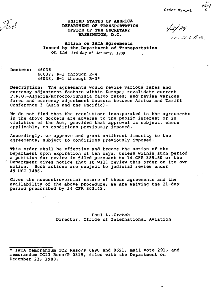 handle is hein.usfed/dotod0395 and id is 1 raw text is:                                                                           ,2
                                                          Order 89-1-1

                       UNITED STATES OF AMERICA
                     DEPARTMENT OF TRANSPORTATION
                       OFFICE OF THE SECRETARY
                           WASHINGTON, D.C.

                      Action on IATA Agreements
              Issued by the Department of Transportation
                 on the 3rd day of January, 1989



  Dockets: 46036
            46037, R-1 through R-4
            46038, R-1 through R-3*

  Description: The agreements would revise various fares and
  currency adjustment factors within Europe; revaiidate current
  F.R.G.-Algeria/Morocco/Tunisia cargo rates; andrevise various
  fares and currency adjustment factors between Africa and Tariff
  Conference 3 (Asia and the Pacific).

  We do not find that the resolutions incorporated in the agreements
  in the above dockets are adverse to the public interest or in
  violation of the Act, provided that approval is subject, where
  applicable, to conditions previously imposed.

  Accordingly, we approve and grant antitrust immunity to the
  agreements, subject to conditions previously imposed.

  This order shall be effective and become the'action of the
  Department upon expiration of ten days, unless within such period
  a petition for review is filed pursuant to 14 CFR 385.50 or the
 Department gives notice that it will review this order on its own
  motion. Such actions are subject to judicial review under
  49 USC 1486.

  Given the noncontroversial nature of these agreements and the
  availability of the above procedure, we are waiving the 21-day
  period prescribed by 14 CFR 303.42.





                                Paul L. Gretch
                   Director, Office of International Aviation





  * IATA memorandum TC2 Reso/P 0690 and 0691, mail vote 291, and
  memorandum TC23 Reso/P 0319, filed with the Department on
  December 23, 1988.


