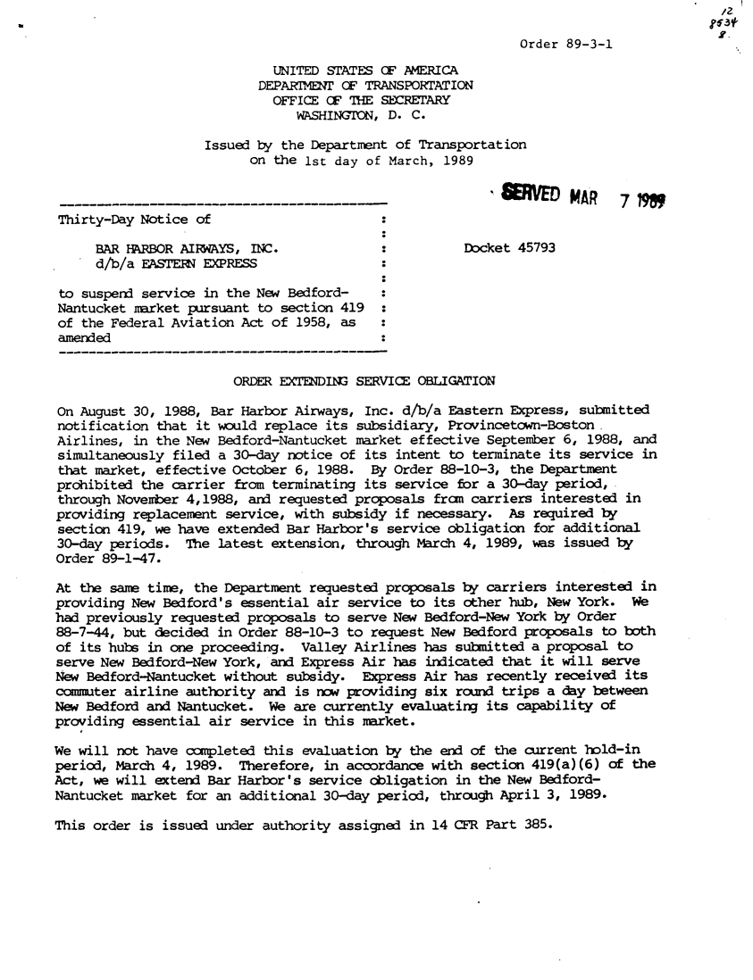 handle is hein.usfed/dotod0397 and id is 1 raw text is:                                                                                         /2

                                                             Order 89-3-1
                             UNITED STATES CF AMERICA
                           DEPARTIENT OF TRANSPORTATION
                             OFFICE CF THE SEEARY
                                WASHINGTON, D. C.

                    Issued by the Department of Transportation
                          on the 1st day of March, 1989
                                  --------VSO                       MAR    7798M

 Thirty-Day Notice of

     BAR RBOR AIRWAYS, INC.                           Docket 45793
     d/b/a EASTERN EXPRESS

 to suspend service in the New Bedford-
 Nantucket market pursuant to section 419 :
 of the Federal Aviation Act of 1958, as   :
 amended


                        ORDER EXIDING SERVICE OBLIGATION

On August 30, 1988, Bar Harbor Airways, Inc. d/b/a Eastern Express, submitted
notification that it would replace its subsidiary, Provincetown-Boston.
Airlines, in the New Bedford-Nantucket market effective September 6, 1988, and
simultaneously filed a 30-day notice of its intent to terminate its service in
that market, effective October 6, 1988. By Order 88-10-3, the Department
prohibited the carrier from terminating its service for a 30-day period,
through November 4,1988, and requested proposals fram carriers interested in
providing replacement service, with subsidy if necessary. As required by
section 419, we have extended Bar Harbor's service obligation for additional
30-day periods. The latest extension, through March 4, 1989, ws issued by
Order 89-1-47.

At the same time, the Department requested proposals by carriers interested in
providing New Bedford's essential air service to its other hub, New York. We
had previously requested proposals to serve New Bedford-New York by Order
88-7-44, but decided in Order 88-10-3 to request New Bedford proposals to both
of its hubs in one proceeding. Valley Airlines has submitted a proposal to
serve New Bedford-New York, and Express Air has indicated that it will serve
New Bedford-Nantucket without subsidy. Express Air has recently received its
commuter airline authority and is now providing six round trips a day between
New Bedford and Nantucket. We are currently evaluating its capability of
providing essential air service in this market.

We will not have completed this evaluation by the end of the current hold-in
period, March 4, 1989. Therefore, in accordance with section 419(a)(6) of the
Act, we will extend Bar Harbor's service obligation in the New Bedford-
Nantucket market for an additional 30-day period, through April 3, 1989.


This order is issued under authority assigned in 14 CFR Part 385.


