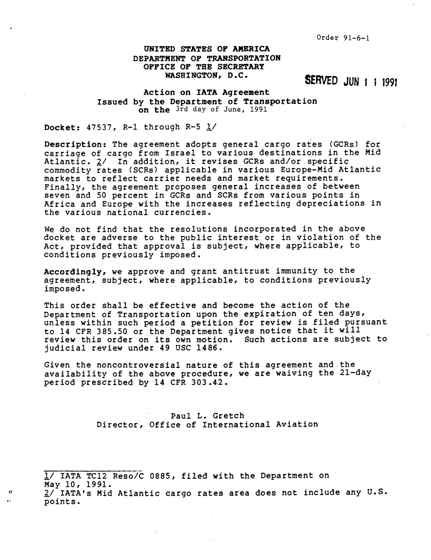 handle is hein.usfed/dotod0424 and id is 1 raw text is: 


                                                     Order 91-6-1
                   UNITED STATES OF AMERICA
                 DEPARTMENT OF TRANSPORTATION
                   OFFICE OF THE SECRETARY
                       WASHINGTON, D.C.           SERVED JUN 1 1 1991

                   Action on IATA Agreement
          Issued by the Department of Transportation
                  on the 3rd day of June, 1991

Docket: 47537, R-1 through R-5 l/

Description: The agreement adopts general cargo rates (GCRs) for
carriage of cargo from Israel to various destinations in the Mid
Atlantic. 2/ In addition, it revises GCRs and/or specific
commodity rates (SCRs) applicable in various Europe-Mid Atlantic
markets to reflect carrier needs and market requirements.
Finally, the agreement proposes general increases of between
seven and 50 percent in GCRs and SCRs from various points in
Africa and Europe with the increases reflecting depreciations in
the various national currencies.

We do not find that the resolutions incorporated in the above
docket are adverse to the public interest or in violation of the
Act, provided that approval is subject, where applicable, to
conditions previously imposed.

Accordingly, we approve and grant antitrust immunity to the
agreement, subject, where applicable, to conditions previously
imposed.

This order shall be effective and become the action of the
Department of Transportation upon the expiration of ten days,
unless within such period a petition for review is filed pursuant
to 14 CFR 385.50 or the Department gives notice that it will
review this order on its own motion. Such actions are subject to
judicial review under 49 USC 1486.

Given the noncontroversial nature of this agreement andthe
availability of the above procedure, we are waiving the 21-day
period prescribed by 14 CFR 303.42.



                        Paul L. Gretch
          Director, Office of International Aviation




l/ IATA TC12 Reso/C 0885, filed with the Department on
May 10, 1991.
2/ IATA's Mid Atlantic cargo rates area does not include any U.S.
points.


