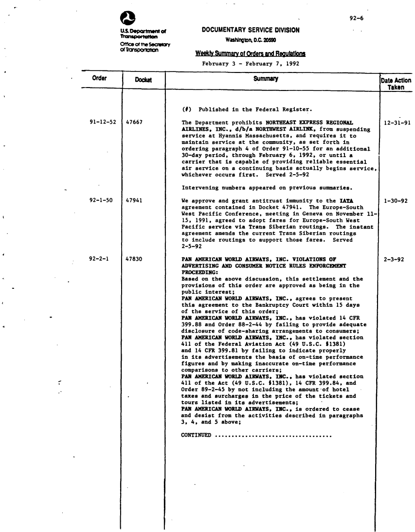 handle is hein.usfed/dotod0432 and id is 1 raw text is: 


a
U.S. Dportmeff of
Tmupoftm
office or the sacmary


92-6


  DOCUMENTARY SERVICE DIVISION
         WaNngton D.C. 20

Weekly Summarv of Orders and Reaulations


                                 February 3 - February 7, 1992

Order        Docket                             Summary                               Dat& Action

                     1                                                               I0 Taken


91-12-52 1 47667


(I) Published in the Federal Register.

The Department prohibits NORTHEAST EXPRESS REGIONAL
AIRLINES, INC., d/b/a NORTHWEST AIRLINK, from suspending
service at Hyannis Massachusetts, and requires it to
maintain service at the community, as set forth in
ordering paragraph 4 of Order 91-10-55 for an additional
30-day period, through February 6, 1992, or until a
carrier that is capable of providing reliable essential
air service on a continuing basis actually begins service,
whichever occurs first. Served 2-5-92

Intervening numbers appeared on previous summaries.

We approve and grant antitrust immunity to the IATA
agreement contained in Docket 47941. The Europe-South
West Pacific Conference, meeting in Geneva on November 11-
15, 1991, agreed to adopt fares for Europe-South West
Pacific service via Trans Siberian routings. The instant
agreement amends the current Trans Siberian routings
to include routings to support those fares. Served
2-5-92

PAR AMERICAN WORLD AIRWAYS, INC. VIOLATIONS OF
ADVERTISING AND CONSUMER NOTICE RULES ENFORCEMENT
PROCEEDING:
Based on the above discussion, this settlement and the
provisions of this order are approved as being in the
public interest;
PAN AMERICAN WORLD AIRWAYS, INC., agrees to present
this agreement to the Bankruptcy Court within 15 days
of the service of this order;
PAN ANERICANWORLD AIRWAYS, INC., has violated 14 CFR
399.88 and Order 88-2-44 by failing to provide adequate
disclosure of code-sharing arrangements to consumers;
PAN AMERICAN WORLD AIRWAYS, INC.. has violated section
411 of the Federal Aviation Act (49 U.S.C. 51381)
and 14 CFR 399.81 by failing to indicate properly
in its advertisements the basis of on-time performance
figures and by making inaccurate on-time performance
comparisons to other carriers;
PAN AMERICAN WORLD AIRWAYS. INC., has violated section
411 of the Act (49 U.S.C. 11381), 14 CFR 399.84, and
Order 89-2-45 by not including the amount of hotel
taxes and surcharges in the price of the tickets and
tours listed in its advertisements;
PAN AMERICAN WORLD AIRWAYS, INC., is ordered to cease
and desist from the activities described in paragraphs
3, 4, and 5 above;


CONTINUED ...................................


12-31-91












1-30-92








2-3-92


92-1-50








92-2-1


47941








47830


