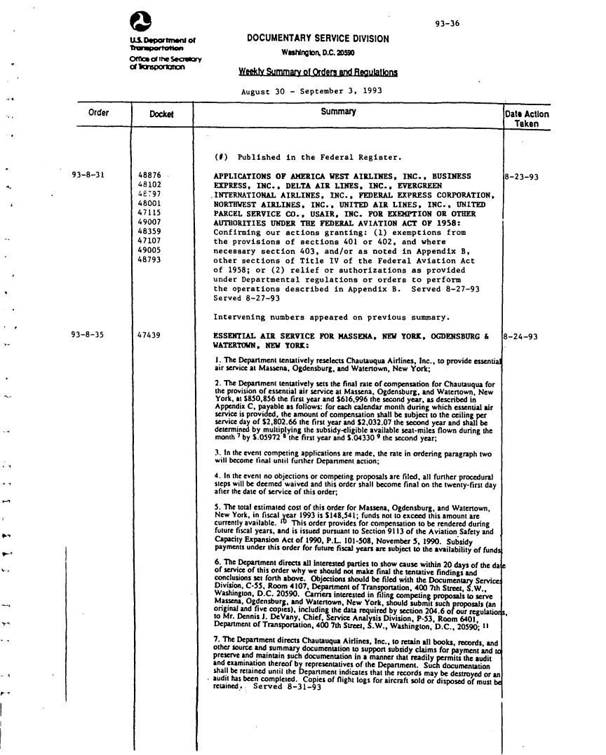handle is hein.usfed/dotod0451 and id is 1 raw text is: 
                                                                                              93-36
                                              DOCUMENTARY SERVICE DIVISION
                                                      Wangon, D.C. 2DO
               of burpoertmo               Weekly Summar_ of Orders and RegulatIons

                                            August 30 - September 3, 1993

    Order           Docket                                       Summary                                        Date Action
                                                                                                                   Taken



                                     (#) Published in the Federal Register.
93-8-31          48876               APPLICATIONS OF AMERICA WEST AIRLINES, INC., BUSINESS                      8-23-93
                 48102               EXPRESS, INC.. DELTA AIR LINES, INC., EVERGREEN
                 4E797               INTERNATIONAL AIRLINES, INC., FEDERAL EXPRESS CORPORATION,
                 48001               NORTHWEST AIRLINES, INC., UNITED AIR LINES, INC., UNITED
                 47115               PARCEL SERVICE CO., USAIR, INC. FOR EXEMPTION OR OTHER
                 49007               AUTHORITIES UNDER THE FEDERAL AVIATION ACT OF 1958:
                 48359               Confirming our actions granting: (1) exemptions from
                 47107               the provisions of sections 401 or 402, and where
                 49005               necessary section 403, and/or as noted in Appendix B,
                 48793               other sections of Title IV of the Federal Aviation Act
                                     of 1958; or (2) relief or authorizations as provided
                                     under Departmental regulations or orders to perform
                                     the operations described in Appendix B.            Served 8-27-93
                                     Served 8-27-93

                                     Intervening numbers appeared on previous summary.
93-8-35          47439               ESSENTIAL AIR SERVICE FOR MASSENA, NEW YORK, OGDENSBIRG &                  8-24-93
                                     WATERTOWN, NEW YORK:
                                     1. The Department tentatively reselects Chautauqua Airlines, Inc., to provide essential
                                     air service at Massena, Ogdensburg, and Watertown. New York;
                                     2. The Department tentatively sets the final rate of compensation for Chautauqua for
                                     the provision of essential air service at Massena, Ogdensburg, and Watertown, New
                                     York, at $850,856 the first year and $616,996 the second year, as described in
                                     Appendix C, payable as follows: for each calendar month during which essential air
                                     service is provided, the amount of compensation shall be subject to the ceiling per
                                     service day of $2,802.66 the first year and $2,032.07 the second year and shall be
                                     determined by multiplying the subsidy-eligible available seat-miles flown during the
                                     month 7 by S.05972 8 the first year and S.04330 9 the second year;
                                     3. In the event competing applications are made, the rate in ordering paragraph two
                                     will become final until further Department action;

                                     4. In the event no objections or competing proposals are filed, all further procedural
                                     steps will be deemed waived and this order shall become final on the twenty-first day
                                     after the date of service of this order;

                                     5. The total estimated cost of this order for Massena, Ogdensburg, and Watertown,
                                     New York, in fiscal year 1993 is $148,541; funds not to exceed this amount are
                                     currently available, lu This order provides for compensation to be rendered during
                                     future fiscal years, and is issued pursuant to Section 9113 of the Aviation Safety and
                                     Capacity Expansion Act of 1990, P.L 101-508, November 5, 1990. Subsidy
                                     payments under this order for future fiscal years are subject to the availability of funds
                                     6. The Department directs all interested parties to show cause within 20 days of the da
                                     of service of this order why we should not make final the tentative findings and
                                     conclusions set forth above. Objections should be filed with the Documentary Servic
                                     Division, C-55, Room 4107, Department of Transportation, 400 7th Street, S.W.,
                                     Washington, D.C. 20590. Carriers interested in filing competin* proposals to serve
                                     Massena, Ogdensburg, and Watertown, New York, should submit such proposals (an
                                     original and rive copies), including the data required by section 204.6 of our regulatio,
                                     to Mr. Dennis J. DeVany, Chief, Service Analysis Division, P-53, Room 6401,
                                     Department of Transportation, 400 7th Street, S.W., Washington, D.C., 20590; 11

                                     7. The Department directs Chautauqua Airlines, Inc., to retain all books, records, and
                                     other soure and summary documentation to support subsidy claims for payment and
                                     preserve and maintain such documentation in a manner that readily permits the audit
                                     and examination thereof by representatives of the Department. Such documentation
                                     shall be retained until the Department indicates that the records may be destroyed or an
                                     audit has been completed. Copies of flight logs for aircraft sold or disposed of must
                                     retained,.. Served 8-31-93


