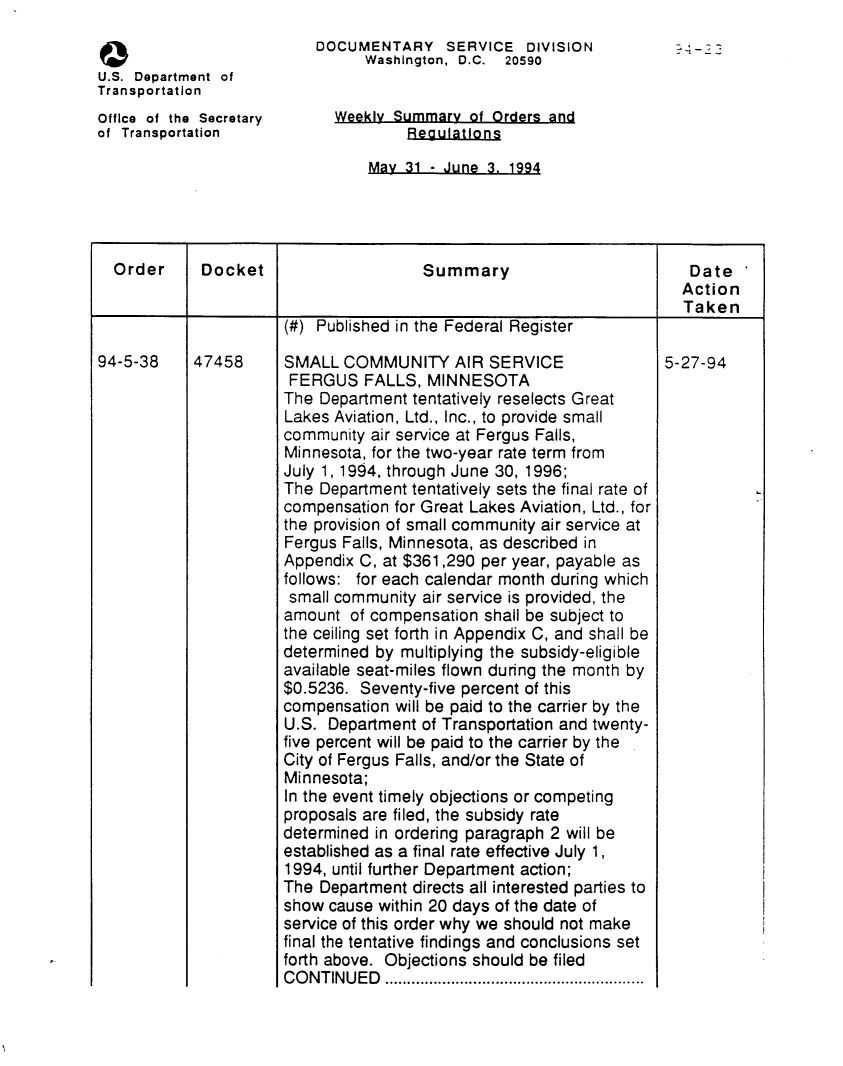 handle is hein.usfed/dotod0460 and id is 1 raw text is: 
                          DOCUMENTARY SERVICE DIVISION
                                Washington, D.C. 20590
U.S. Department of
Transportation
Office of the Secretary      Weekly Summary of Orders and
of Transportation                     Regulatlons

                                 May 31 - June 3. 1994


  Order      Docket                    Summary                          Date
                                                                       Action
                                                                       Taken
                       (#) Published in the Federal Register

94-5-38     47458      SMALL COMMUNITY AIR SERVICE                   5-27-94
                       FERGUS FALLS, MINNESOTA
                       The Department tentatively reselects Great
                       Lakes Aviation, Ltd., Inc., to provide small
                       community air service at Fergus Falls,
                       Minnesota, for the two-year rate term from
                       July 1, 1994, through June 30, 1996;
                       The Department tentatively sets the final rate of
                       compensation for Great Lakes Aviation, Ltd., for
                       the provision of small community air service at
                       Fergus Falls, Minnesota, as described in
                       Appendix C, at $361,290 per year, payable as
                       follows: for each calendar month during which
                       small community air service is provided, the
                       amount of compensation shall be subject to
                       the ceiling set forth in Appendix C, and shall be
                       determined by multiplying the subsidy-eligible
                       available seat-miles flown during the month by
                       $0.5236. Seventy-five percent of this
                       compensation will be paid to the carrier by the
                       U.S. Department of Transportation and twenty-
                       five percent will be paid to the carrier by the
                       City of Fergus Falls, and/or the State of
                       Minnesota;
                       In the event timely objections or competing
                       proposals are filed, the subsidy rate
                       determined in ordering paragraph 2 will be
                       established as a final rate effective July 1,
                       1994, until further Department action;
                       The Department directs all interested parties to
                       show cause within 20 days of the date of
                       service of this order why we should not make
                       final the tentative findings and conclusions set
                       forth above. Objections should be filed
                       C O N T IN U E D   ...........................................................


