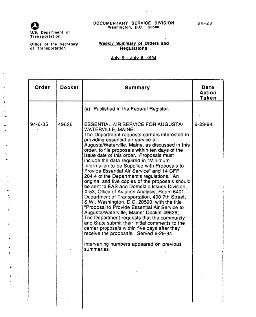 handle is hein.usfed/dotod0461 and id is 1 raw text is: 


                          DOCUMENTARY SERVICE DIVISION              94-28
                                Washington, D.C. 20590
U.S. Department of
Transportation
Office of the Secretary     Weekly Summary of Orders and
of Transportation                    egulations
                                 July 5 - July 8. 1994


  Order     Docket                    Summary                         Date
                                                                     Action
                                                                     Taken

                      (#) Published in the Federal Register.


94-6-35  49626    ESSENTIAL AIR SERVICE FOR AUGUSTA/    6-23-94
                      WATERVILLE, MAINE:
                      The Department requests carriers interested in
                      providing essential air service at
                      Augusta/Waterville, Maine, as discussed in this
                      order, to file proposals within ten days of the
                      issue date of this order. Proposals must
                      include the data required in Minimum
                      Information to be Supplied with Proposals to
                      Provide'Essential Air Service and 14 CFR
                      204.4 of the Department's regulations. An
                      original and five copies of the proposals should
                      be sent to EAS and Domestic Issues Division,
                      X-53, Office of Aviation Analysis, Room 6401
                      Department of Transportation, 400 7th Street,
                      S.W., Washington, D.C. 20590, with the title
                      Proposal to Provide Essential Air Service to
                      Augusta/Waterville, Maine Docket 49626;
                      The Department requests that the community
                      and State submit their initial comments to the
                      carder proposals within five days after they
                      receive the proposals. Served 6-29-94

                      Intervening numbers appeared on previous
                      summaries.


