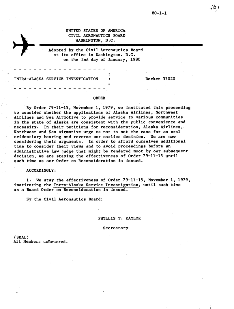 handle is hein.usfed/dotod0528 and id is 1 raw text is: / Z
'4fds


                                                        80-1-1



                     UNITED STATES OF AMERICA
                     CIVIL AERONAUTICS BOARD
                         WASHINGTON, D.C.

              Adopted by the Civil Aeronautics Board
                at its office in Washington. D.C.
                    on the 2nd day of January, 1980



INTRA-ALA$KA SERVICE INVESTIGATION                    Docket 37020



                                 ORDER

     By Order 79-11-15, November 1, 1979, we instituted this proceeding
to consider whether the applications of Alaska Airlines, Northwest
Airlines and Sea Airmotive to provide service to various communities
in the state of Alaska are consistent with the public convenience and
necessity. In their petitions for reconsideration, Alaska Airlines,
Northwest and Sea Airmotive urge us not to set the case for an oral
evidentiary hearing and reverse our earlier decision. We are now
considering their arguments. In order to afford ourselves additional
time to consider their views and to avoid proceedings before an
administrative law judge that might be rendered moot by our subsequent
decision, we are staying the effectiveness of Order 79-11-15 until
such time as our Order on Reconsideration is issued.

     ACCORDINGLY:

     1. We stay the effectiveness of Order 79-11-15, November 1, 1979,
instituting the Intra-Alaska Service Investigation, until such time
as a Board Order on Reconsideration is issued.

     By the Civil Aeronautics Board;



                                   PHYLLIS T. KAYLOR

                                     Secreatary

(SEAL)
All Members coticurred.


