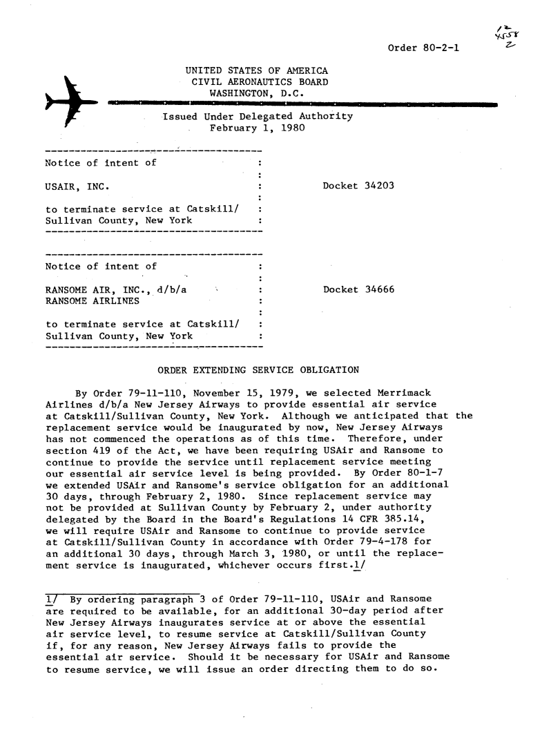 handle is hein.usfed/dotod0529 and id is 1 raw text is: 


Order 80-2-1


                        UNITED STATES OF AMERICA
                        CIVIL AERONAUTICS BOARD
                            WASHINGTON, D.C.

                    Issued Under Delegated Authority
                            February 1, 1980


Notice of intent of

USAIR, INC.                                    Docket 34203

to terminate service at Catskill/
Sullivan County, New York



Notice of intent of

RANSOME AIR, INC., d/b/a                       Docket 34666
RANSOME AIRLINES

to terminate service at Catskill/
Sullivan County, New York


                   ORDER EXTENDING SERVICE OBLIGATION

     By Order 79-11-110, November 15, 1979, we selected Merrimack
Airlines d/b/a New Jersey Airways to provide essential air service
at Catskill/Sullivan County, New York. Although we anticipated that the
replacement service would be inaugurated by now, New Jersey Airways
has not commenced the operations as of this time. Therefore, under
section 419 of the Act, we have been requiring USAir and Ransome to
continue to provide the service until replacement service meeting
our essential air service level is being provided. By Order 80-1-7
we extended USAir and Ransome's service obligation for an additional
30 days, through February 2, 1980. Since replacement service may
not be provided at Sullivan County by February 2, under authority
delegated by the Board in the Board's Regulations 14 CFR 385.14,
we will require USAir and Ransome to continue to provide service
at Catskill/Sullivan County in accordance with Order 79-4-178 for
an additional 30 days, through March 3, 1980, or until the replace-
ment service is inaugurated, whichever occurs first.l/


I/ By ordering paragraph 3 of Order 79-11-110, USAir and Ransome
are required to be available, for an additional 30-day period after
New Jersey Airways inaugurates service at or above the essential
air service level, to resume service at Catskill/Sullivan County
if, for any reason, New Jersey Airways fails to provide the
essential air service. Should it be necessary for USAir and Ransome
to resume service, we will issue an order directing them to do so.


