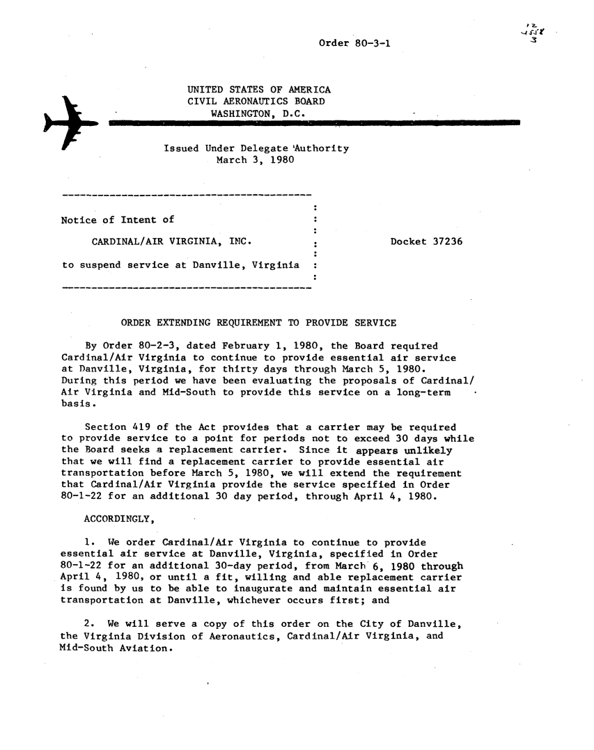 handle is hein.usfed/dotod0530 and id is 1 raw text is: 


                                            Order 80-3-1



                      UNITED STATES OF AMERICA
                      CIVIL AERONAUTICS BOARD
                          WASHINGTON, D.C.


                  Issued Under Delegate 'Authority
                           March 3, 1980





Notice of Intent of

      CARDINAL/AIR VIRGINIA, INC.          :            Docket 37236

 to suspend service at Danville, Virginia




          ORDER EXTENDING REQUIREMENT TO PROVIDE SERVICE

    By Order 80-2-3, dated February 1, 1980, the Board required
Cardinal/Air Virginia to continue to provide essential air service
at Danville, Virginia, for thirty days through March 5, 1980.
During this period we have been evaluating the proposals of Cardinal/
Air Virginia and Mid-South to provide this service on a long-term
basis.

    Section 419 of the Act provides that a carrier may be required
to provide service to a point for periods not to exceed 30 days while
the Board seeks a replacement carrier. Since it appears unlikely
that we will find a replacement carrier to provide essential air
transportation before March 5, 1980, we will extend the requirement
that Cardinal/Air Virginia provide the service specified in Order
80-1-22 for an additional 30 day period, through April 4, 1980.

    ACCORDINGLY,

    1. We order Cardinal/Air Virginia to continue to provide
essential air service at Danville, Virginia, specified in Order
80-1-22 for an additional 30-day period, from March 6, 1980 through
April 4, 1980, or until a fit, willing and able replacement carrier
is found by us to be able to inaugurate and maintain essential air
transportation at Danville, whichever occurs first; and

    2. We will serve a copy of this order on the City of Danville,
the Virginia Division of Aeronautics, Cardinal/Air Virginia, and
Mid-South Aviation.


