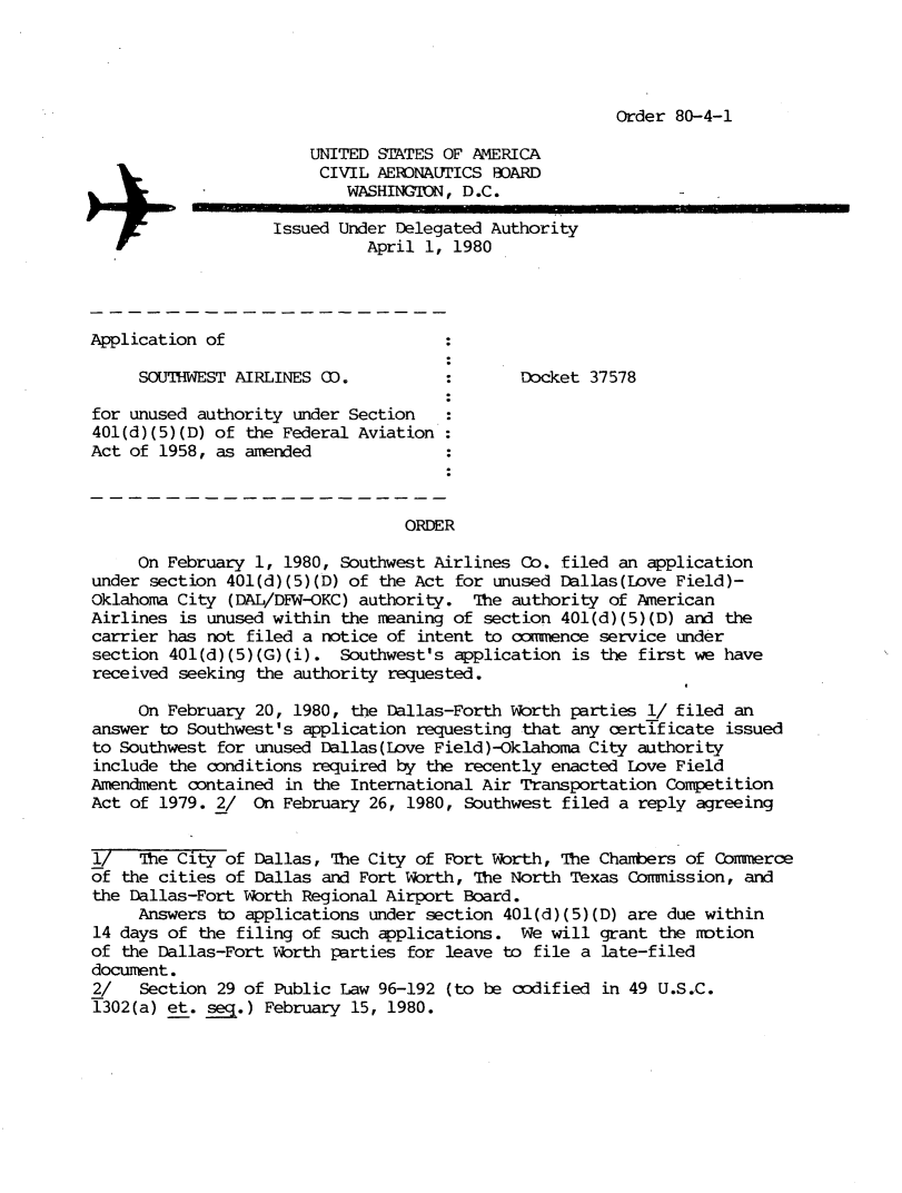 handle is hein.usfed/dotod0531 and id is 1 raw text is: 




Order 80-4-1


                       UNITED STATES OF AMERICA
                       CIVIL AERDNAUTICS BOARD
                           WASHINGTON, D.C.

                    Issued Under Delegated Authority
                              April 1, 1980




Application of

     SOUTHWEST AIRLINES CO.           :Docket 37578

for unused authority under Section
401(d)(5)(D) of the Federal Aviation
Act of 1958, as amended



                                  ORDER

     On February 1, 1980, Southwest Airlines Co. filed an application
under section 401(d)(5)(D) of the Act for unused Dallas(Love Field)-
Oklahoma City (DAL/DFW-OKC) authority. The authority of American
Airlines is unused within the meaning of section 401(d)(5)(D) and the
carrier has not filed a notice of intent to conence service under
section 401(d)(5)(G)(i). Southwest's application is the first we have
received seeking the authority requested.

     On February 20, 1980, the Dallas-Forth Worth parties 1/ filed an
answer to Southwest's application requesting that any certificate issued
to Southwest for unused Dallas(Love Field )-Oklahoma City authority
include the conditions required by the recently enacted Love Field
Amendment contained in the International Air Transportation Competition
Act of 1979. 2/ On February 26, 1980, Southwest filed a reply agreeing


i/   The City of Dallas, The City of Fort Worth, The Chambers of Commerce
of the cities of Dallas and Fort Worth, The North Texas Comission, and
the Dallas-Fort Worth Regional Airport Board.
     Answers to applications under section 401(d)(5)(D) are due within
14 days of the filing of such applications. We will grant the notion
of the Dallas-Fort Worth parties for leave to file a late-filed
document.
2/   Section 29 of Public Law 96-192 (to be codified in 49 U.S.C.
1302(a) et. seq.) February 15, 1980.



