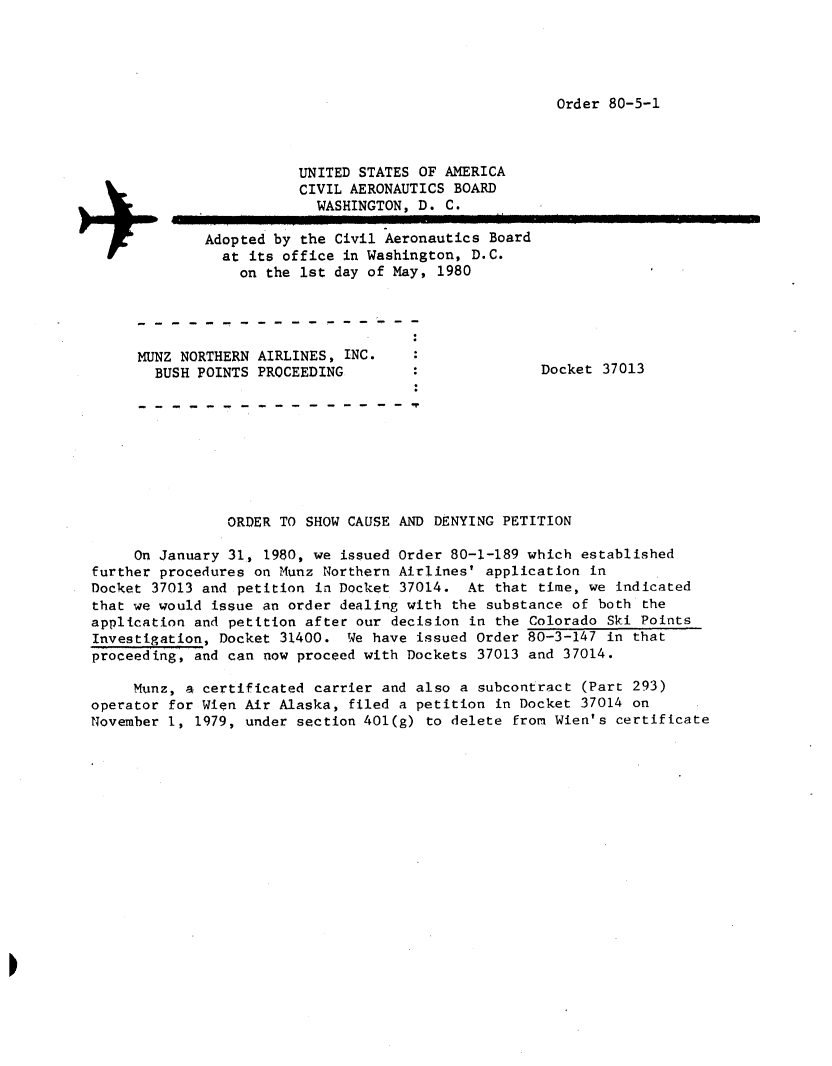 handle is hein.usfed/dotod0532 and id is 1 raw text is: 




Order 80-5-1


                        UNITED STATES OF AMERICA
                        CIVIL AERONAUTICS BOARD
                           WASHINGTON, D. C.

             Adopted by the Civil Aeronautics Board
               at its office in Washington, D.C.
                  on the 1st day of May, 1980




     MUNZ NORTHERN AIRLINES, INC.
        BUSH POINTS PROCEEDING                       Docket 37013








                ORDER TO SHOW CAUSE AND DENYING PETITION

     On January 31, 1980, we issued Order 80-1-189 which established
further procedures on Munz Northern Airlines' application in
Docket 37013 and petition in Docket 37014. At that time, we indicated
that we would issue an order dealing with the substance of both the
application and petition after our decision in the Colorado Ski Points
Investigation, Docket 31400. We have issued Order 80-3-147 in that
proceeding, and can now proceed with Dockets 37013 and 37014.

     Munz, a certificated carrier and also a subcontract (Part 293)
operator for Wien Air Alaska, filed a petition in Docket 37014 on
November 1, 1979, under section 401(g) to delete from Wien's certificate


