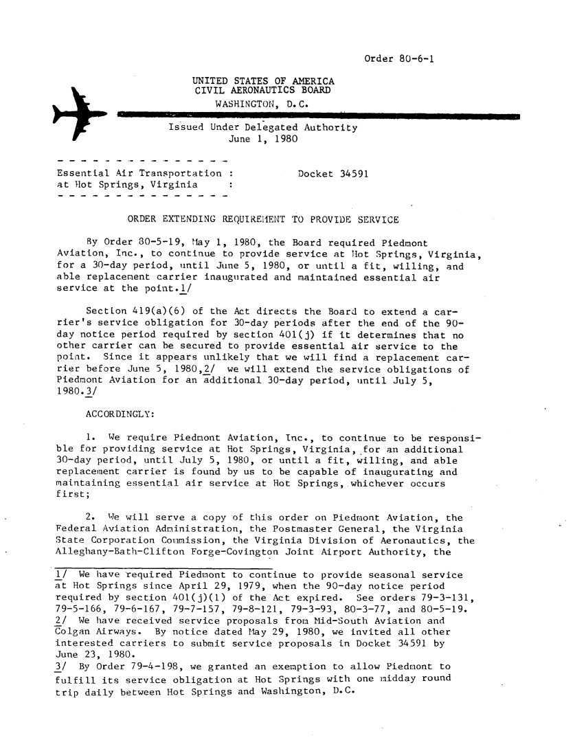handle is hein.usfed/dotod0533 and id is 1 raw text is: 




Order 80-6-1


                        UNITED STATES OF AMERICA
                        CIVIL AERONAUTICS BOARD
                           WASHINGTON, D. C.
                    Issued Under Delegated Authority
                              June 1, 1980


Essential Air Transportation :            Docket 34591
at Hot Springs, Virginia


            ORDER EXTENDING REQUIREI1ENT TO PROVIDE SERVICE

     By Order 30-5-19, Hay 1, 1980, the Board required Piedmont
Aviation, Inc., to continue to provide service at Hot Springs, Virginia,
for a 30-day period, until June 5, 1980, or until a fit, willing, and
able replacement carrier inaugurated and maintained essential air
service at the point.1/

     SectLon 419(a)(6) of the Act directs the Board to extend a car-
rier's service obligation for 30-day periods after the end of the 90-
day notice period required by section 401(j) if it determines that no
other carrier can be secured to provide essential air service to the
point. Since it appears unlikely that we will find a replacement car-
rier before June 5, 1980,2/ we will extend the service obligations of
Piedmont Aviation for an additional 30-day period, until July 5,
1980.3/

     ACCORDINGLY:

     1. We require Piedmont Aviation, Inc., to continue to be responsi-
ble for providing service at Hot Springs, Virginia, for an additional
30-day period, until July 5, 1980, or until a fit, willing, and able
replacement carrier is found by us to be capable of inaugurating and
maintaining essential air service at Hot Springs, whichever occurs
first;

     2. We will serve a copy of this order on Piedmont Aviation, the
Federal Aviation Administration, the Postmaster General, the Virginia
State Corporation Commission, the Virginia Division of Aeronautics, the
Alleghany-Bath-Clifton Forge-Covington Joint Airport Authority, the

I/ We have required Piedmont to continue to provide seasonal service
at Hot Springs since April 29, 1979, when the 90-day notice period
required by section 401(j)(1) of the Act expired. See orders 79-3-131,
79-5-166, 79-6-167, 79-7-157, 79-8-121, 79-3-93, 80-3-77, and 80-5-19.
2/ We have received service proposals from Mid-South Aviation and
Colgan Airways. By notice dated May 29, 1980, we invited all other
interested carriers to submit service proposals in Docket 34591 by
June 23, 1980.
3/ By Order 79-4-198, we granted an exemption to allow Piedmont to
fulfill its service obligation at Hot Springs with one midday round
trip daily between Hot Springs and Washington, D.C.


